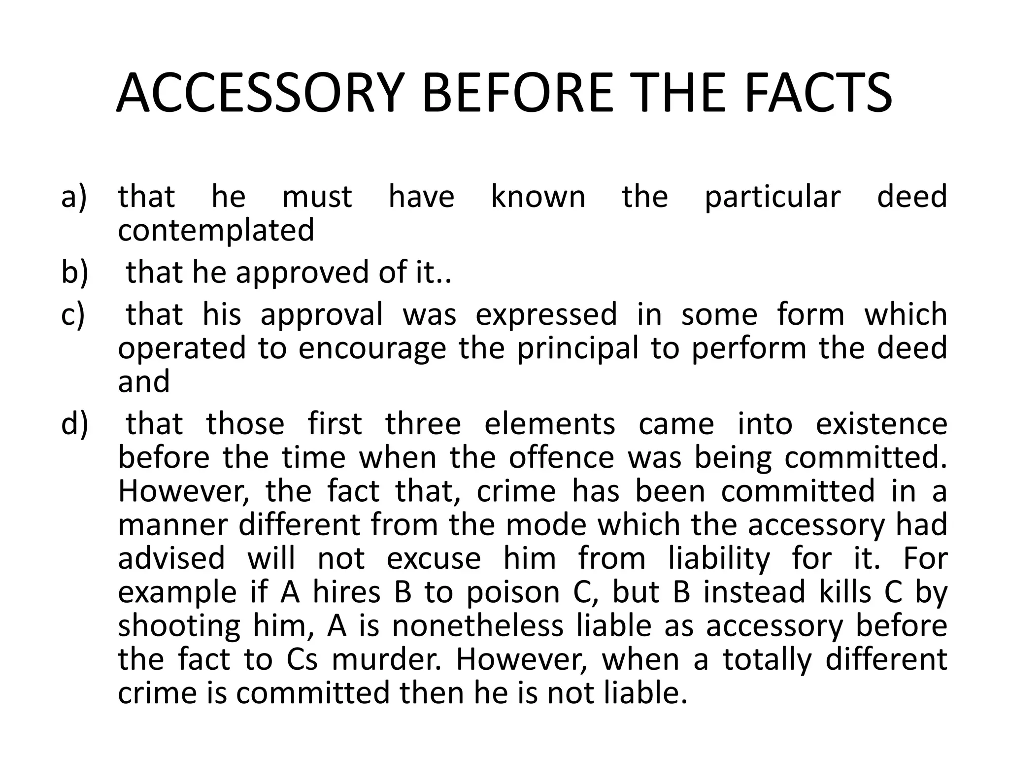 ACCESSORY BEFORE THE FACTS
a) that he must have known the particular deed
contemplated
b) that he approved of it..
c) that his approval was expressed in some form which
operated to encourage the principal to perform the deed
and
d) that those first three elements came into existence
before the time when the offence was being committed.
However, the fact that, crime has been committed in a
manner different from the mode which the accessory had
advised will not excuse him from liability for it. For
example if A hires B to poison C, but B instead kills C by
shooting him, A is nonetheless liable as accessory before
the fact to Cs murder. However, when a totally different
crime is committed then he is not liable.
 