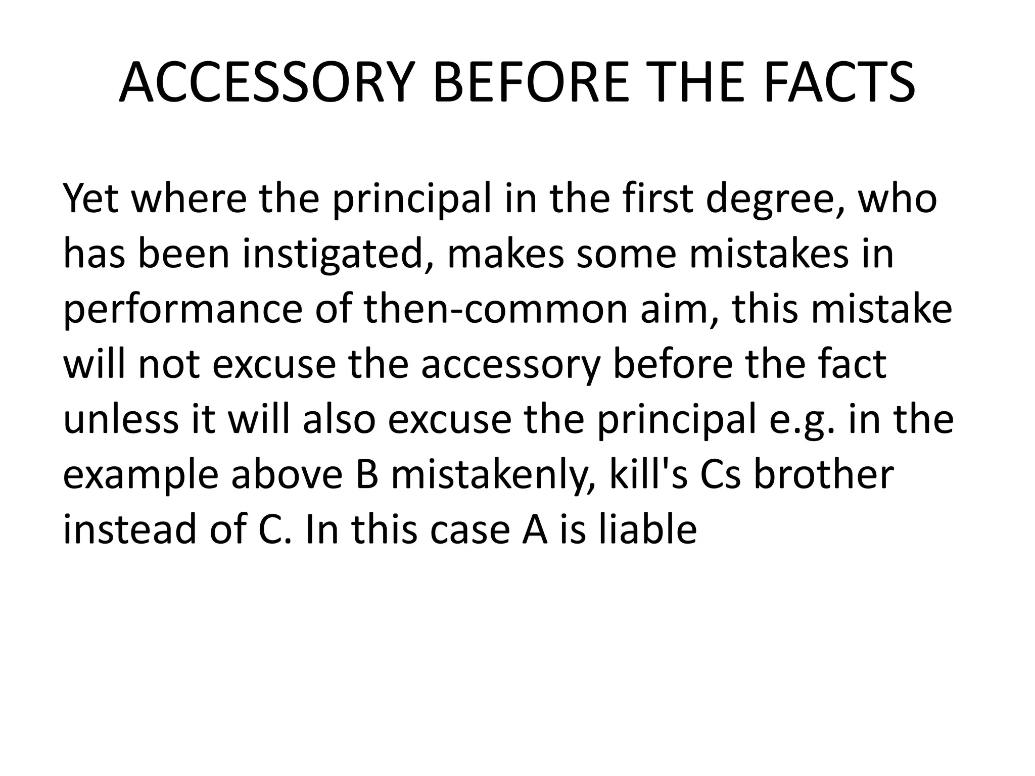 ACCESSORY BEFORE THE FACTS
Yet where the principal in the first degree, who
has been instigated, makes some mistakes in
performance of then-common aim, this mistake
will not excuse the accessory before the fact
unless it will also excuse the principal e.g. in the
example above B mistakenly, kill's Cs brother
instead of C. In this case A is liable
 