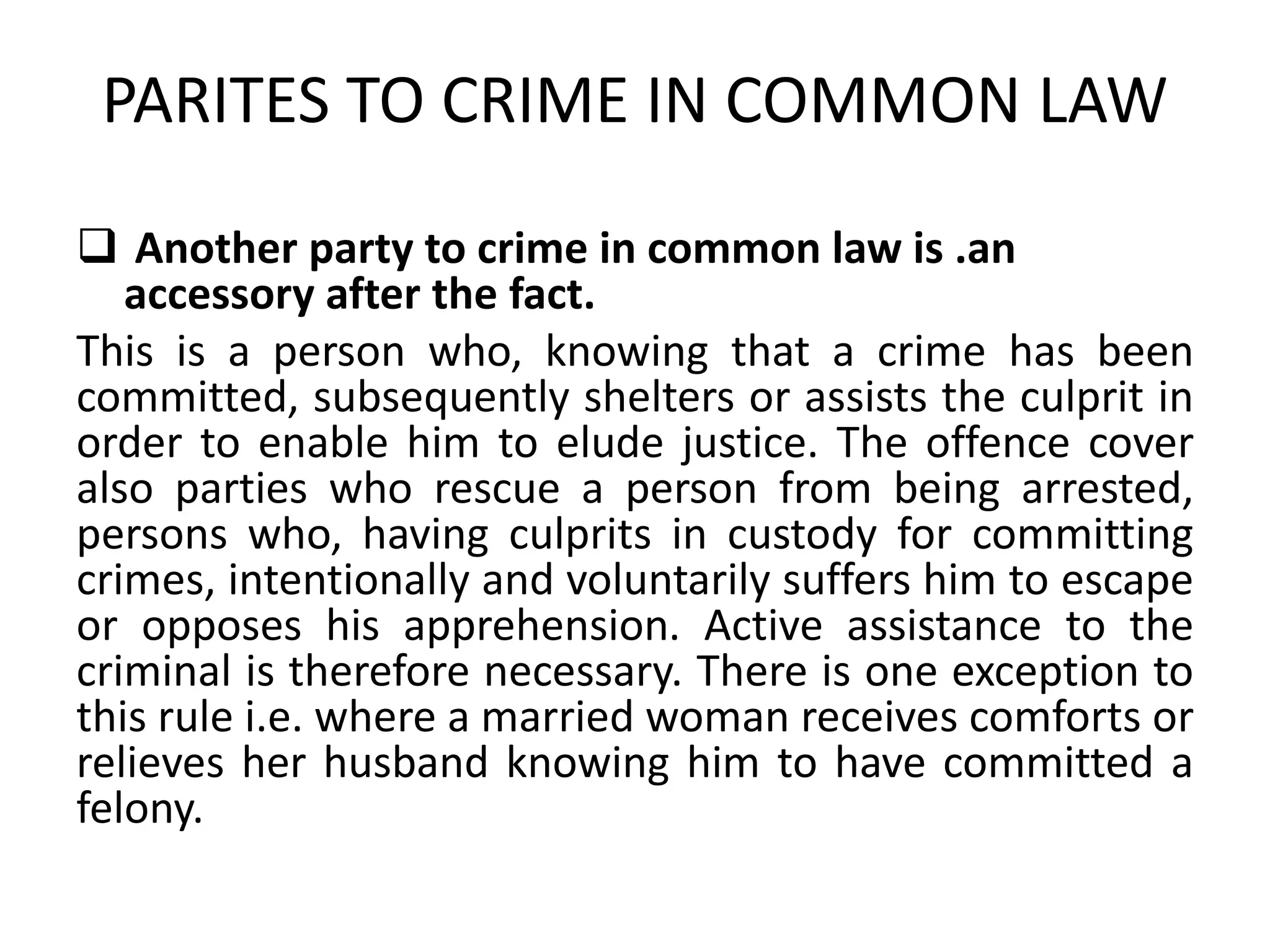 PARITES TO CRIME IN COMMON LAW
 Another party to crime in common law is .an
accessory after the fact.
This is a person who, knowing that a crime has been
committed, subsequently shelters or assists the culprit in
order to enable him to elude justice. The offence cover
also parties who rescue a person from being arrested,
persons who, having culprits in custody for committing
crimes, intentionally and voluntarily suffers him to escape
or opposes his apprehension. Active assistance to the
criminal is therefore necessary. There is one exception to
this rule i.e. where a married woman receives comforts or
relieves her husband knowing him to have committed a
felony.
 