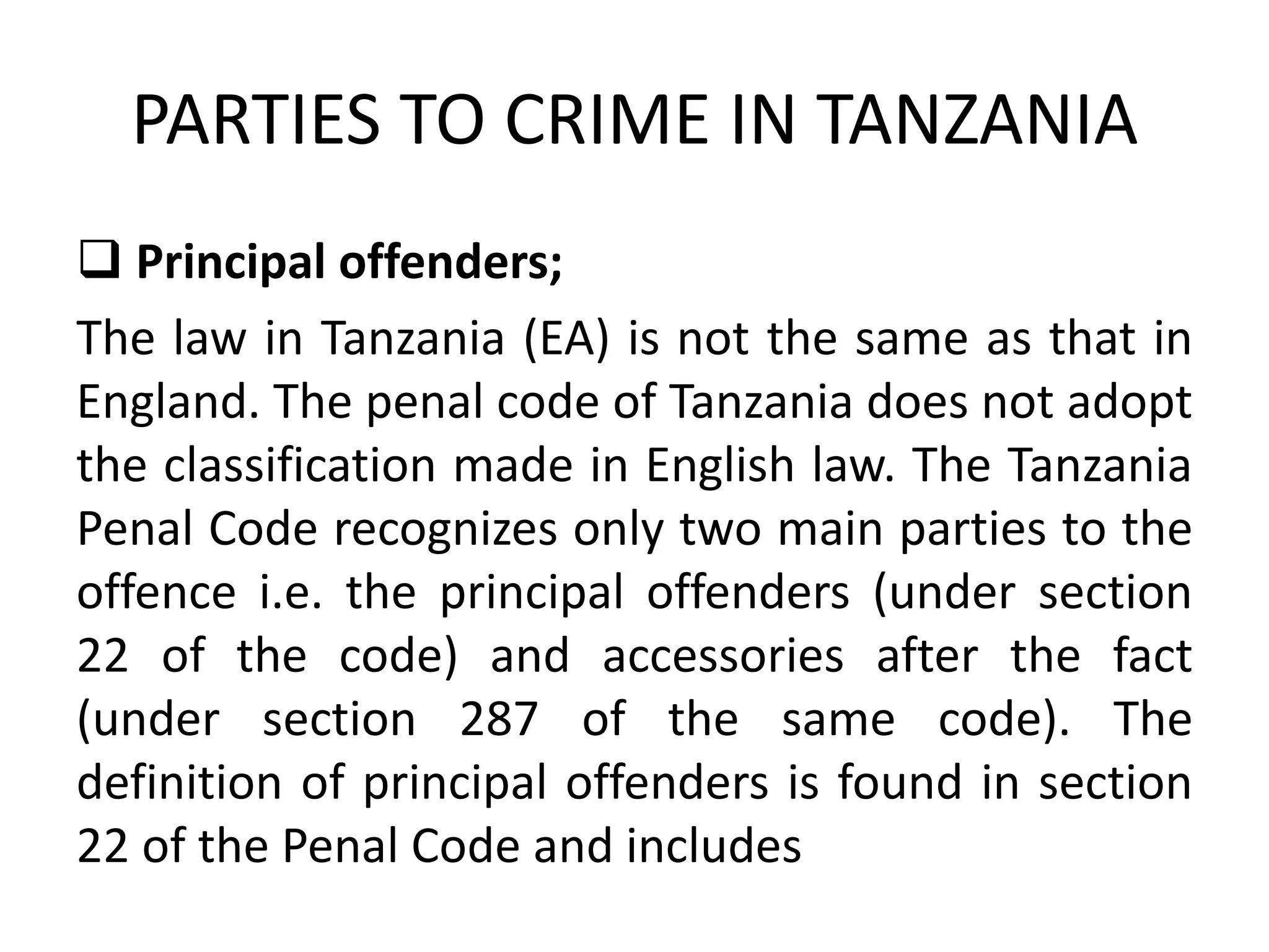 PARTIES TO CRIME IN TANZANIA
 Principal offenders;
The law in Tanzania (EA) is not the same as that in
England. The penal code of Tanzania does not adopt
the classification made in English law. The Tanzania
Penal Code recognizes only two main parties to the
offence i.e. the principal offenders (under section
22 of the code) and accessories after the fact
(under section 287 of the same code). The
definition of principal offenders is found in section
22 of the Penal Code and includes
 