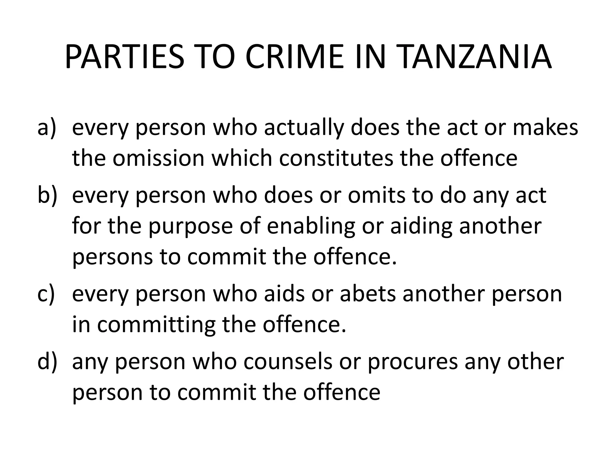 PARTIES TO CRIME IN TANZANIA
a) every person who actually does the act or makes
the omission which constitutes the offence
b) every person who does or omits to do any act
for the purpose of enabling or aiding another
persons to commit the offence.
c) every person who aids or abets another person
in committing the offence.
d) any person who counsels or procures any other
person to commit the offence
 