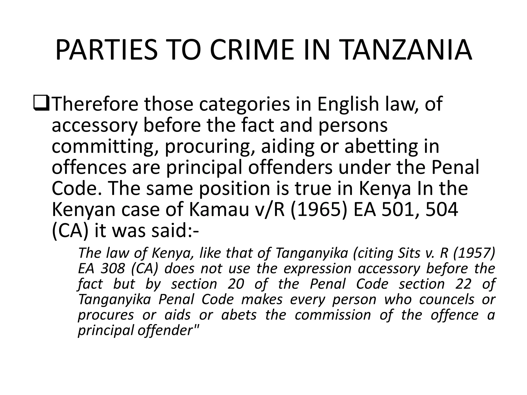 PARTIES TO CRIME IN TANZANIA
Therefore those categories in English law, of
accessory before the fact and persons
committing, procuring, aiding or abetting in
offences are principal offenders under the Penal
Code. The same position is true in Kenya In the
Kenyan case of Kamau v/R (1965) EA 501, 504
(CA) it was said:-
The law of Kenya, like that of Tanganyika (citing Sits v. R (1957)
EA 308 (CA) does not use the expression accessory before the
fact but by section 20 of the Penal Code section 22 of
Tanganyika Penal Code makes every person who councels or
procures or aids or abets the commission of the offence a
principal offender"
 