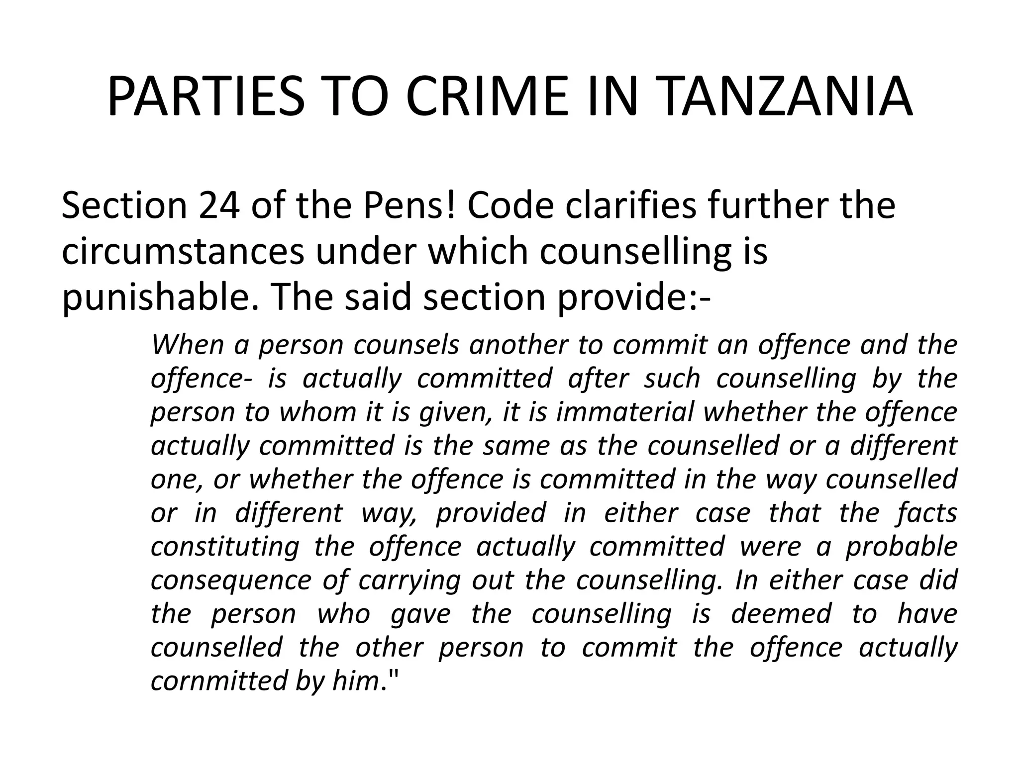 PARTIES TO CRIME IN TANZANIA
Section 24 of the Pens! Code clarifies further the
circumstances under which counselling is
punishable. The said section provide:-
When a person counsels another to commit an offence and the
offence- is actually committed after such counselling by the
person to whom it is given, it is immaterial whether the offence
actually committed is the same as the counselled or a different
one, or whether the offence is committed in the way counselled
or in different way, provided in either case that the facts
constituting the offence actually committed were a probable
consequence of carrying out the counselling. In either case did
the person who gave the counselling is deemed to have
counselled the other person to commit the offence actually
cornmitted by him."
 