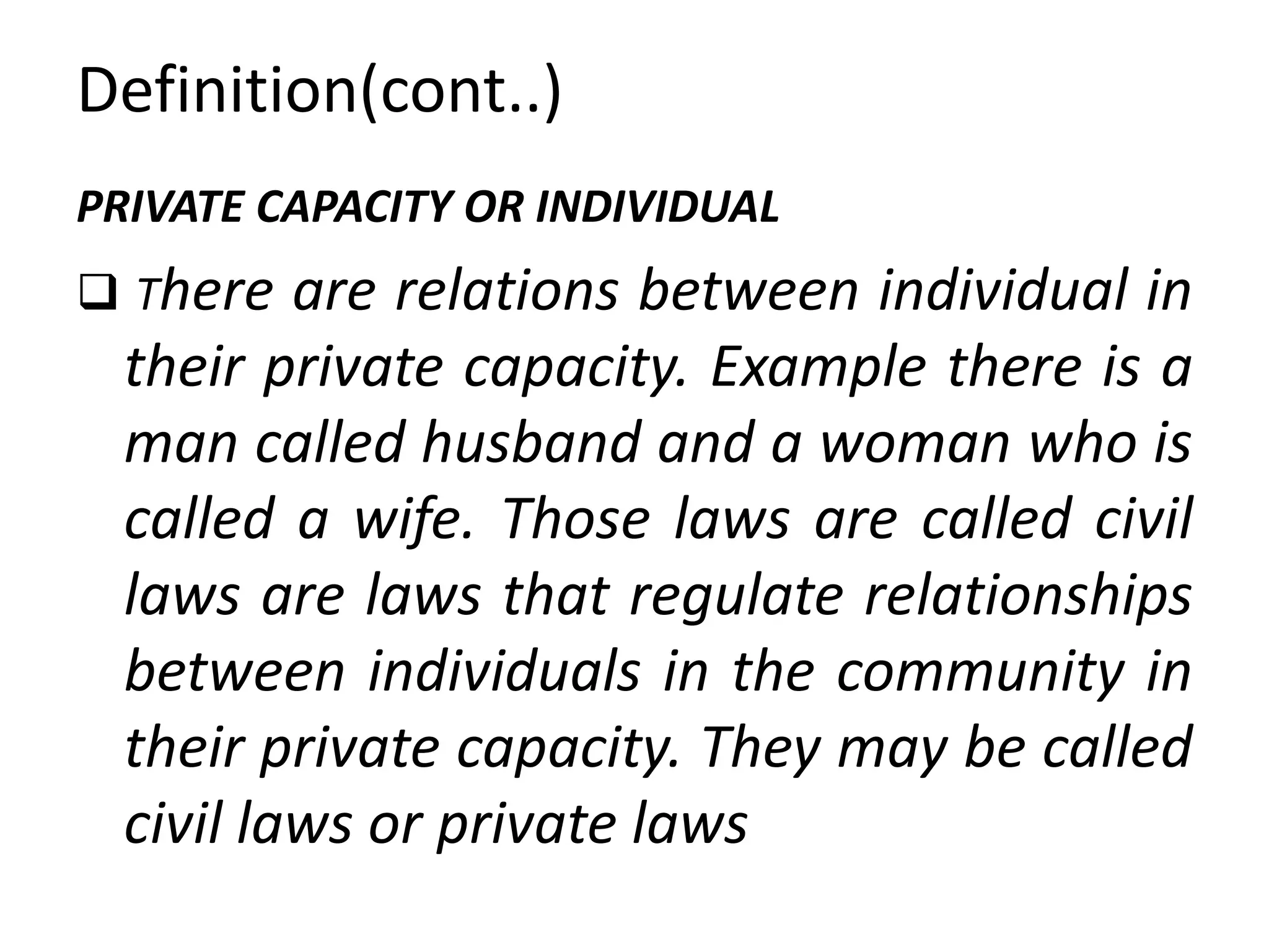 Definition(cont..)
PRIVATE CAPACITY OR INDIVIDUAL
 There are relations between individual in
their private capacity. Example there is a
man called husband and a woman who is
called a wife. Those laws are called civil
laws are laws that regulate relationships
between individuals in the community in
their private capacity. They may be called
civil laws or private laws
 