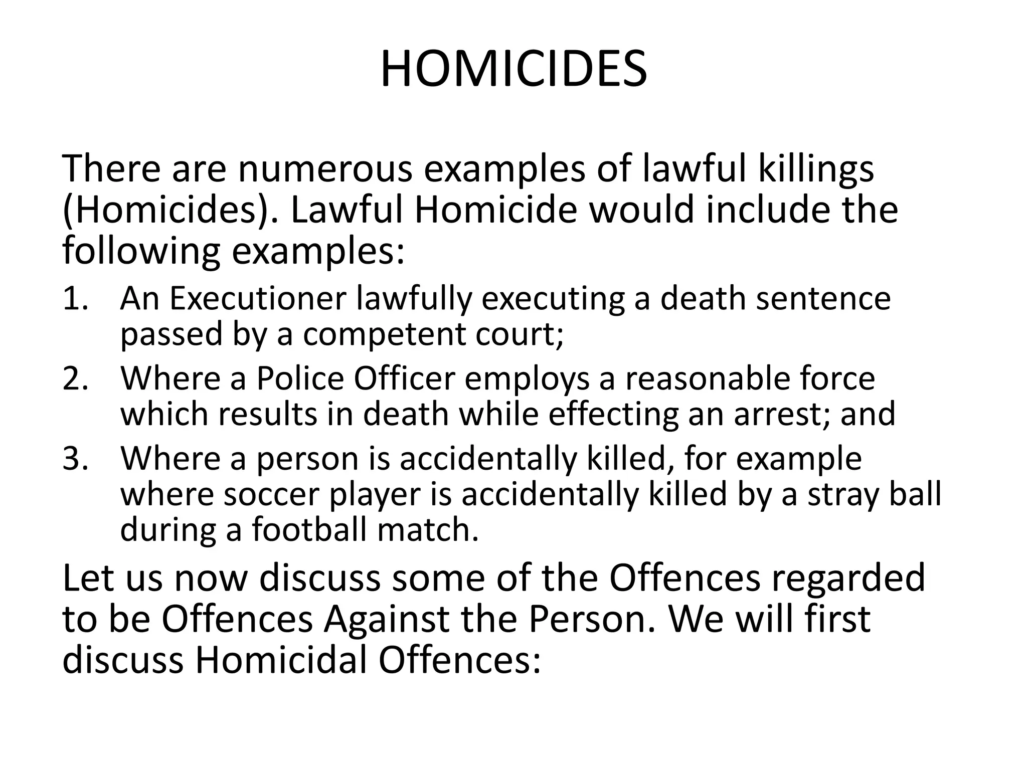 HOMICIDES
There are numerous examples of lawful killings
(Homicides). Lawful Homicide would include the
following examples:
1. An Executioner lawfully executing a death sentence
passed by a competent court;
2. Where a Police Officer employs a reasonable force
which results in death while effecting an arrest; and
3. Where a person is accidentally killed, for example
where soccer player is accidentally killed by a stray ball
during a football match.
Let us now discuss some of the Offences regarded
to be Offences Against the Person. We will first
discuss Homicidal Offences:
 