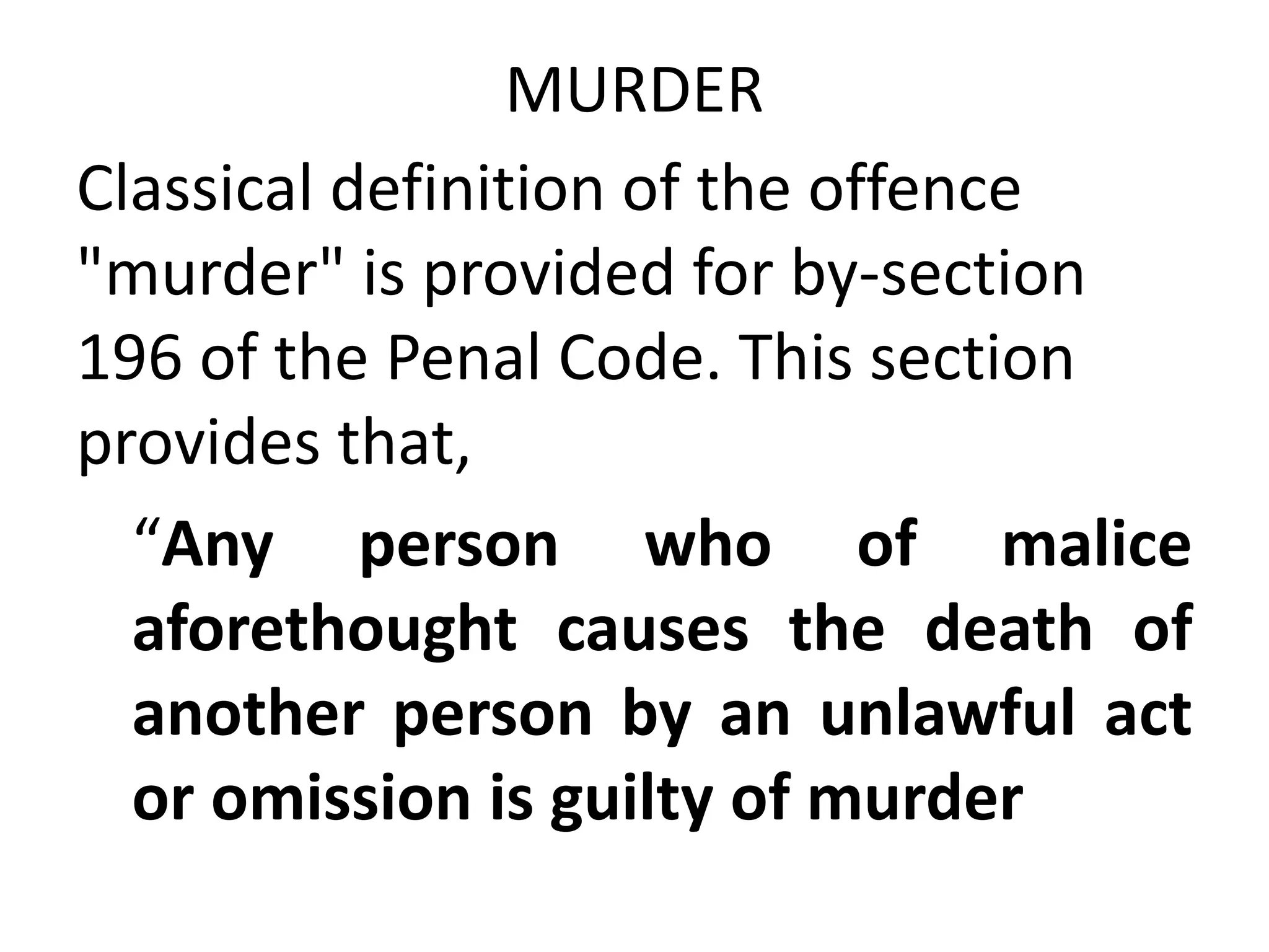 MURDER
Classical definition of the offence
"murder" is provided for by-section
196 of the Penal Code. This section
provides that,
“Any person who of malice
aforethought causes the death of
another person by an unlawful act
or omission is guilty of murder
 