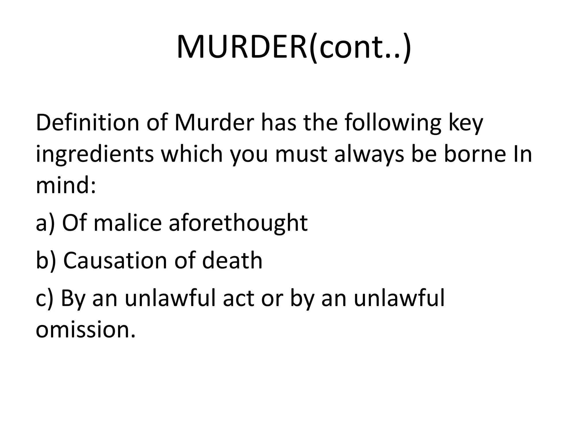 MURDER(cont..)
Definition of Murder has the following key
ingredients which you must always be borne In
mind:
a) Of malice aforethought
b) Causation of death
c) By an unlawful act or by an unlawful
omission.
 
