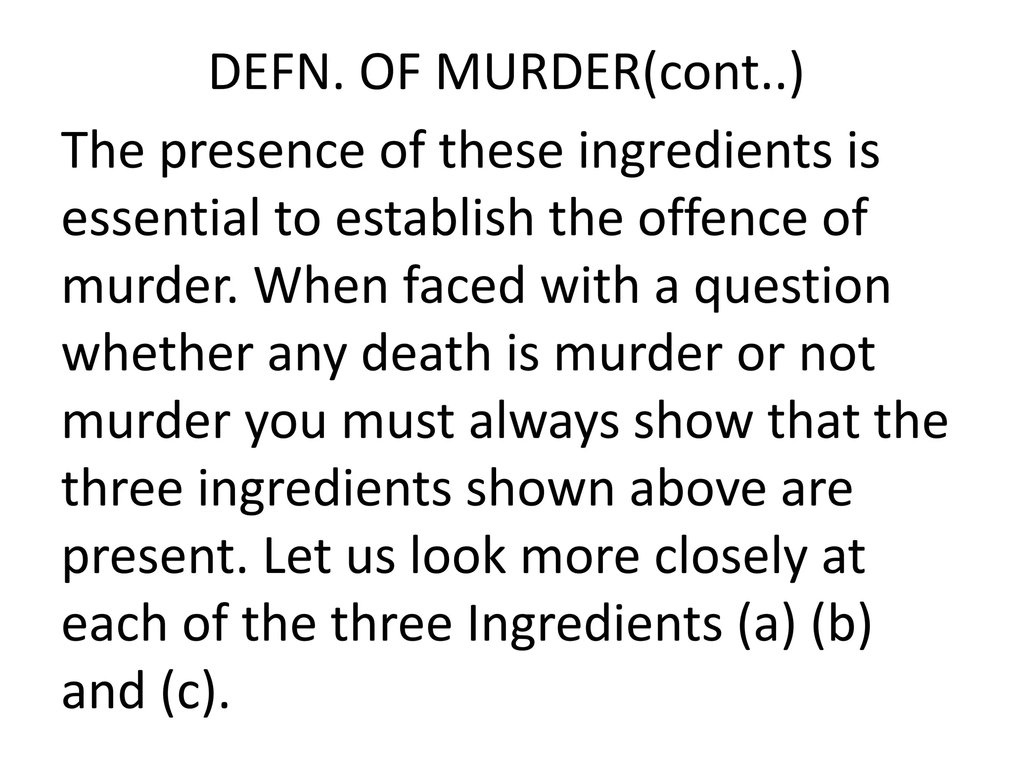 DEFN. OF MURDER(cont..)
The presence of these ingredients is
essential to establish the offence of
murder. When faced with a question
whether any death is murder or not
murder you must always show that the
three ingredients shown above are
present. Let us look more closely at
each of the three Ingredients (a) (b)
and (c).
 