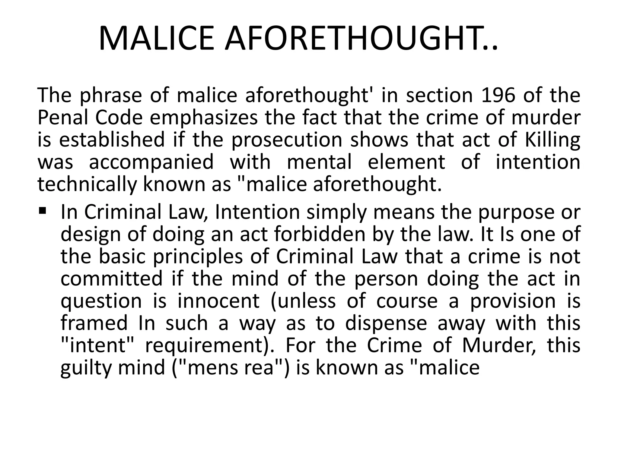 MALICE AFORETHOUGHT..
The phrase of malice aforethought' in section 196 of the
Penal Code emphasizes the fact that the crime of murder
is established if the prosecution shows that act of Killing
was accompanied with mental element of intention
technically known as "malice aforethought.
 In Criminal Law, Intention simply means the purpose or
design of doing an act forbidden by the law. It Is one of
the basic principles of Criminal Law that a crime is not
committed if the mind of the person doing the act in
question is innocent (unless of course a provision is
framed In such a way as to dispense away with this
"intent" requirement). For the Crime of Murder, this
guilty mind ("mens rea") is known as "malice
 