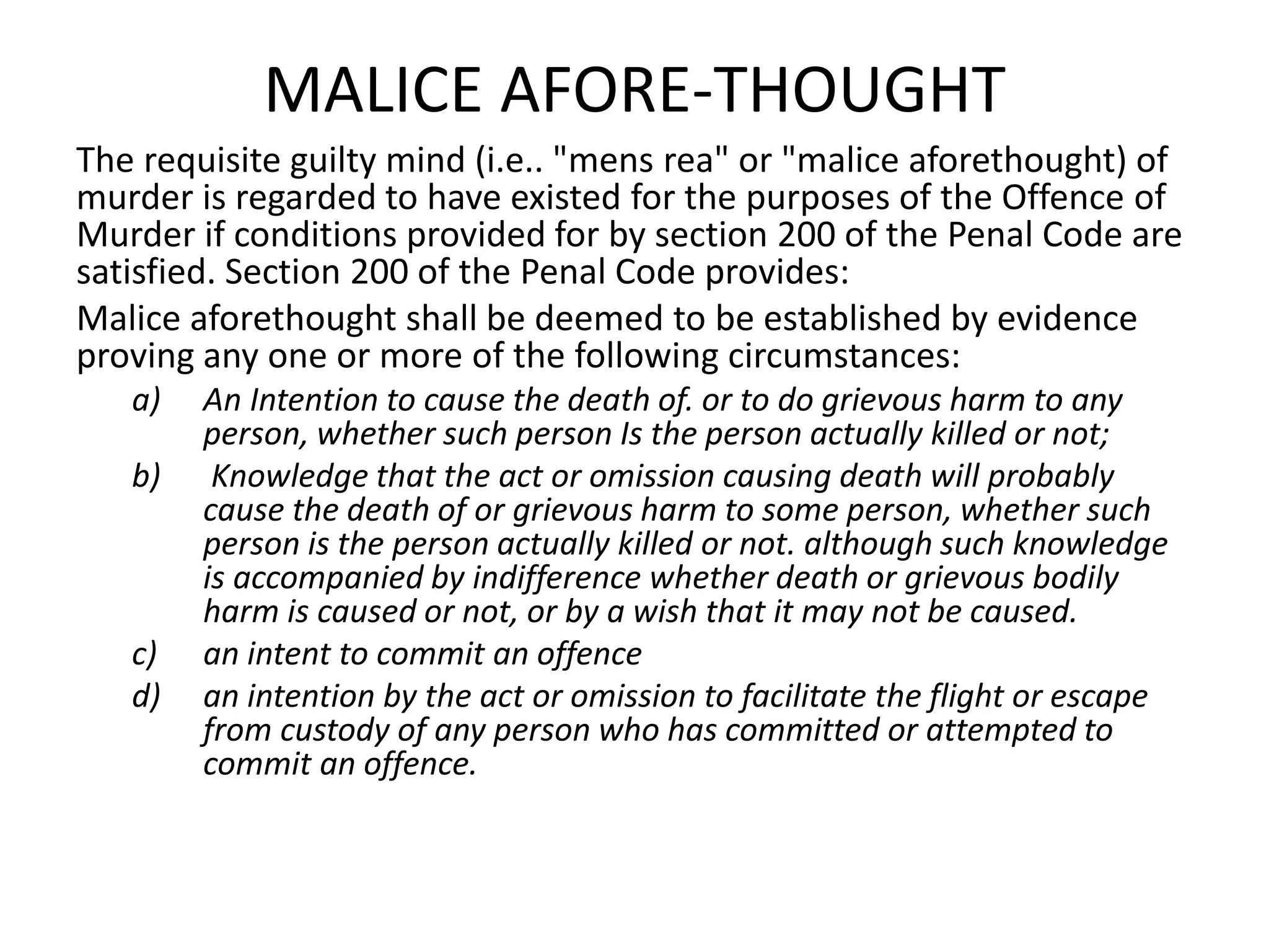 MALICE AFORE-THOUGHT
The requisite guilty mind (i.e.. "mens rea" or "malice aforethought) of
murder is regarded to have existed for the purposes of the Offence of
Murder if conditions provided for by section 200 of the Penal Code are
satisfied. Section 200 of the Penal Code provides:
Malice aforethought shall be deemed to be established by evidence
proving any one or more of the following circumstances:
a) An Intention to cause the death of. or to do grievous harm to any
person, whether such person Is the person actually killed or not;
b) Knowledge that the act or omission causing death will probably
cause the death of or grievous harm to some person, whether such
person is the person actually killed or not. although such knowledge
is accompanied by indifference whether death or grievous bodily
harm is caused or not, or by a wish that it may not be caused.
c) an intent to commit an offence
d) an intention by the act or omission to facilitate the flight or escape
from custody of any person who has committed or attempted to
commit an offence.
 