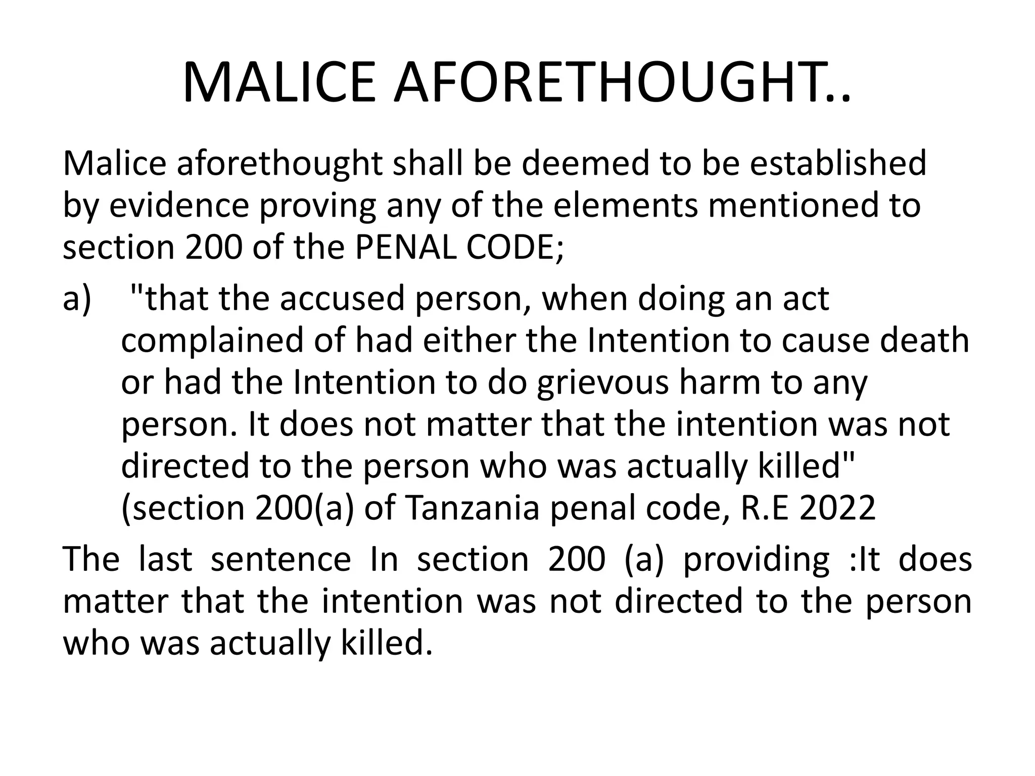 MALICE AFORETHOUGHT..
Malice aforethought shall be deemed to be established
by evidence proving any of the elements mentioned to
section 200 of the PENAL CODE;
a) "that the accused person, when doing an act
complained of had either the Intention to cause death
or had the Intention to do grievous harm to any
person. It does not matter that the intention was not
directed to the person who was actually killed"
(section 200(a) of Tanzania penal code, R.E 2022
The last sentence In section 200 (a) providing :It does
matter that the intention was not directed to the person
who was actually killed.
 