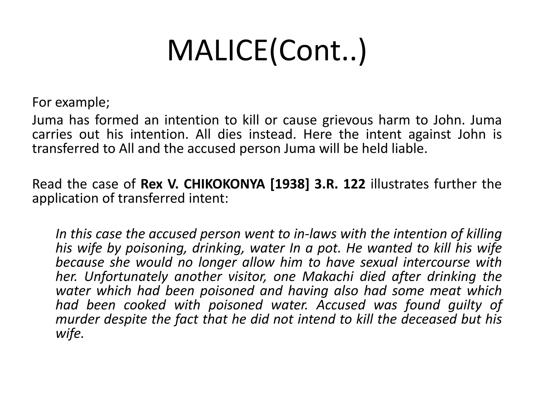 MALICE(Cont..)
For example;
Juma has formed an intention to kill or cause grievous harm to John. Juma
carries out his intention. All dies instead. Here the intent against John is
transferred to All and the accused person Juma will be held liable.
Read the case of Rex V. CHIKOKONYA [1938] 3.R. 122 illustrates further the
application of transferred intent:
In this case the accused person went to in-laws with the intention of killing
his wife by poisoning, drinking, water In a pot. He wanted to kill his wife
because she would no longer allow him to have sexual intercourse with
her. Unfortunately another visitor, one Makachi died after drinking the
water which had been poisoned and having also had some meat which
had been cooked with poisoned water. Accused was found guilty of
murder despite the fact that he did not intend to kill the deceased but his
wife.
 