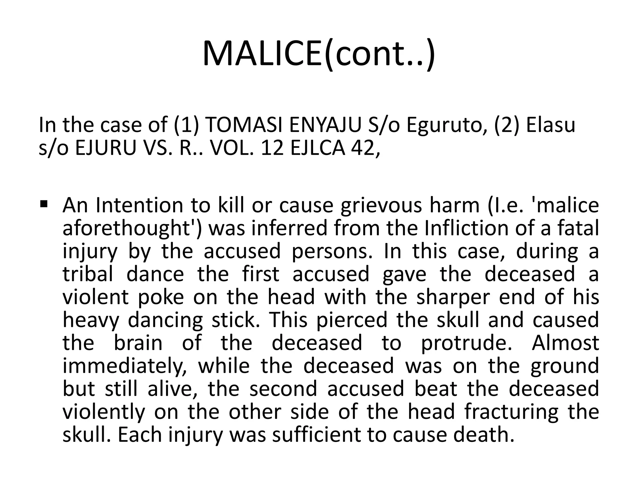 MALICE(cont..)
In the case of (1) TOMASI ENYAJU S/o Eguruto, (2) Elasu
s/o EJURU VS. R.. VOL. 12 EJLCA 42,
 An Intention to kill or cause grievous harm (I.e. 'malice
aforethought') was inferred from the Infliction of a fatal
injury by the accused persons. In this case, during a
tribal dance the first accused gave the deceased a
violent poke on the head with the sharper end of his
heavy dancing stick. This pierced the skull and caused
the brain of the deceased to protrude. Almost
immediately, while the deceased was on the ground
but still alive, the second accused beat the deceased
violently on the other side of the head fracturing the
skull. Each injury was sufficient to cause death.
 