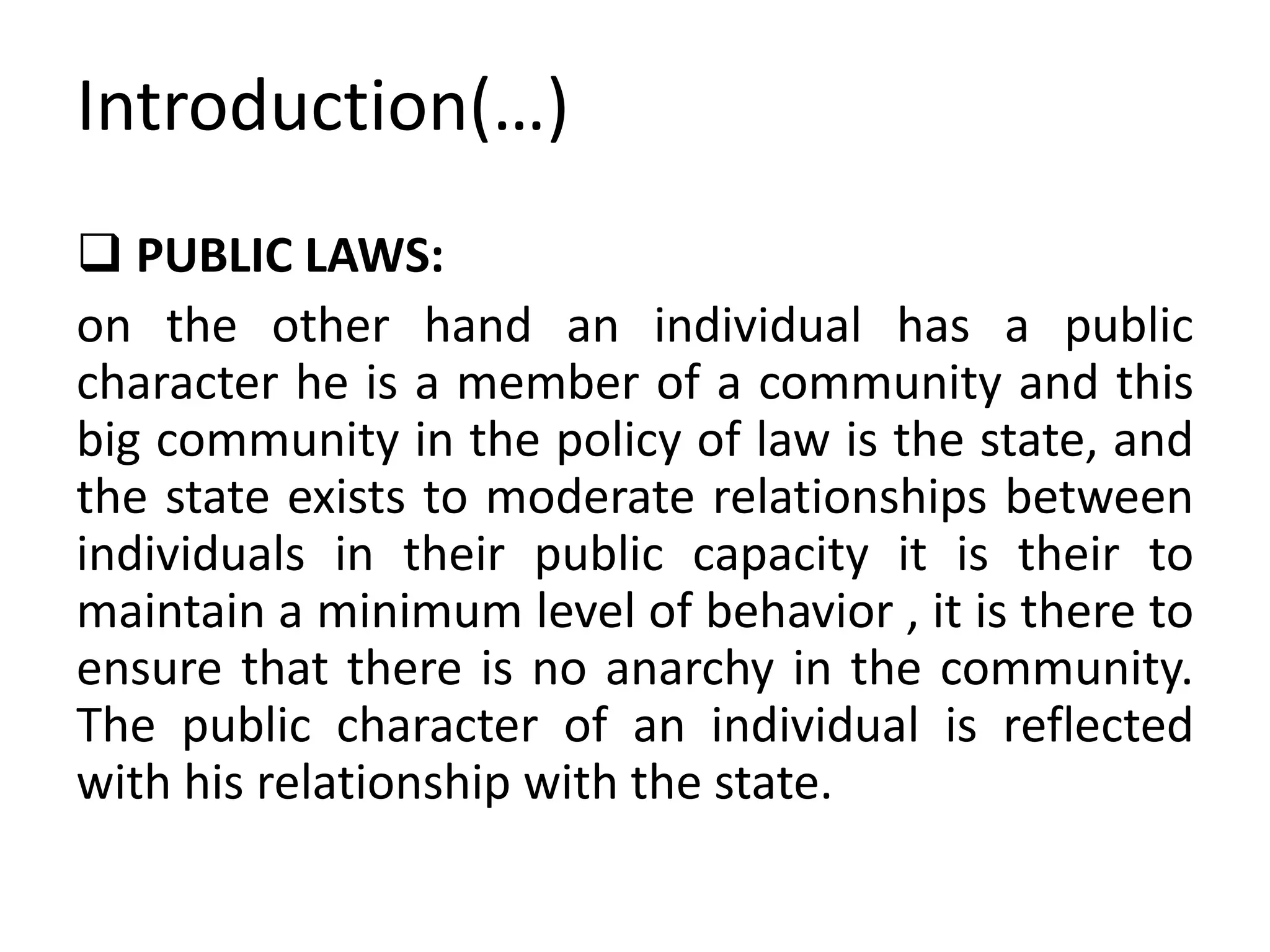 Introduction(…)
 PUBLIC LAWS:
on the other hand an individual has a public
character he is a member of a community and this
big community in the policy of law is the state, and
the state exists to moderate relationships between
individuals in their public capacity it is their to
maintain a minimum level of behavior , it is there to
ensure that there is no anarchy in the community.
The public character of an individual is reflected
with his relationship with the state.
 