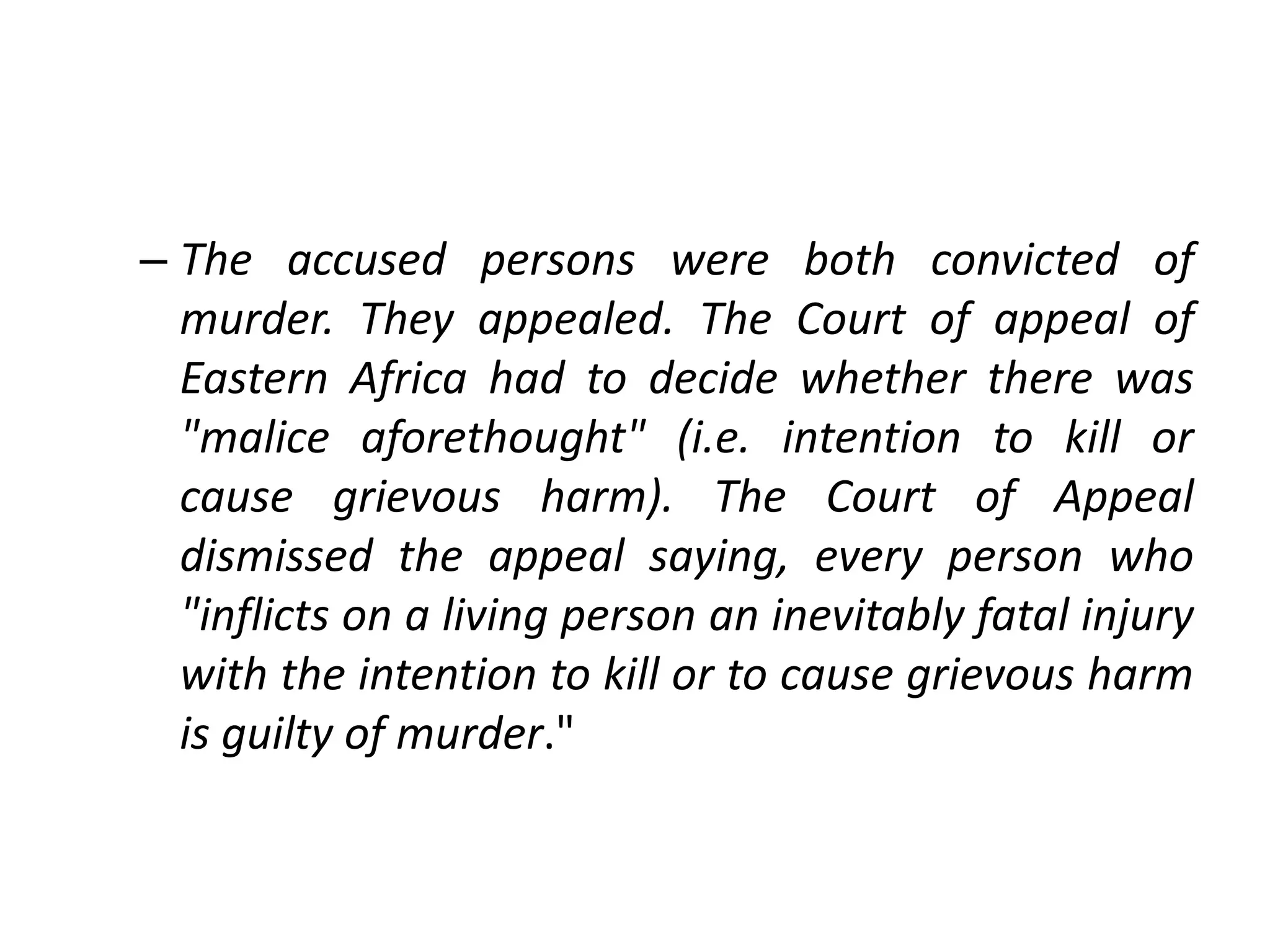 – The accused persons were both convicted of
murder. They appealed. The Court of appeal of
Eastern Africa had to decide whether there was
"malice aforethought" (i.e. intention to kill or
cause grievous harm). The Court of Appeal
dismissed the appeal saying, every person who
"inflicts on a living person an inevitably fatal injury
with the intention to kill or to cause grievous harm
is guilty of murder."
 