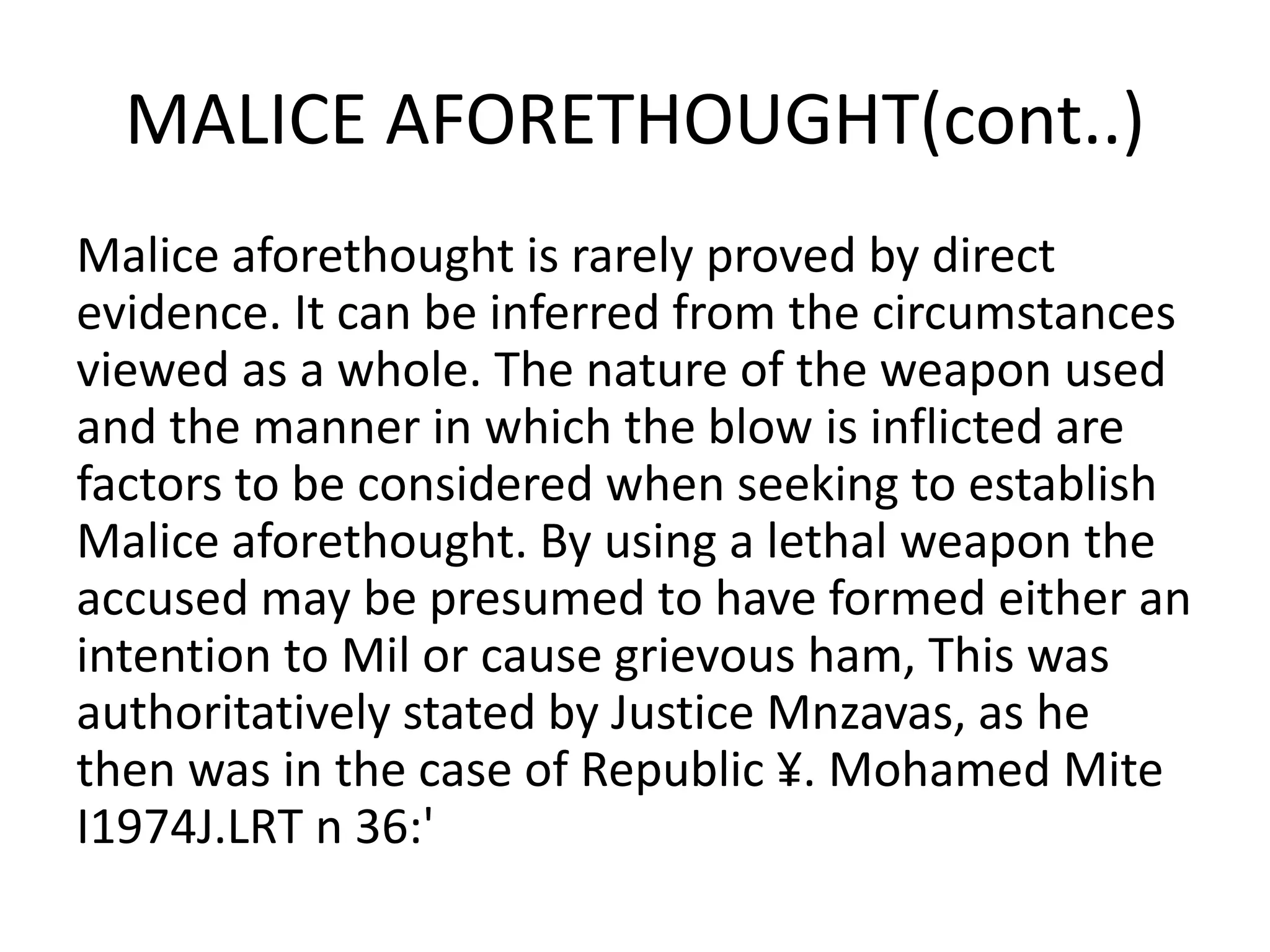 MALICE AFORETHOUGHT(cont..)
Malice aforethought is rarely proved by direct
evidence. It can be inferred from the circumstances
viewed as a whole. The nature of the weapon used
and the manner in which the blow is inflicted are
factors to be considered when seeking to establish
Malice aforethought. By using a lethal weapon the
accused may be presumed to have formed either an
intention to Mil or cause grievous ham, This was
authoritatively stated by Justice Mnzavas, as he
then was in the case of Republic ¥. Mohamed Mite
I1974J.LRT n 36:'
 
