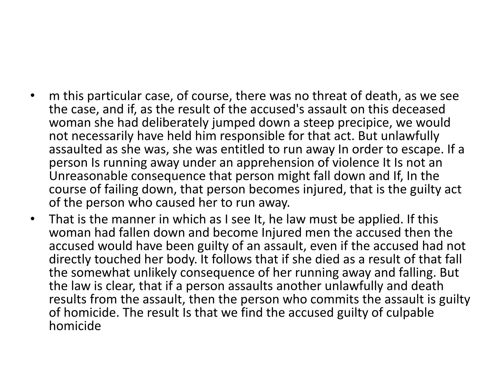 • m this particular case, of course, there was no threat of death, as we see
the case, and if, as the result of the accused's assault on this deceased
woman she had deliberately jumped down a steep precipice, we would
not necessarily have held him responsible for that act. But unlawfully
assaulted as she was, she was entitled to run away In order to escape. If a
person Is running away under an apprehension of violence It Is not an
Unreasonable consequence that person might fall down and If, In the
course of failing down, that person becomes injured, that is the guilty act
of the person who caused her to run away.
• That is the manner in which as I see It, he law must be applied. If this
woman had fallen down and become Injured men the accused then the
accused would have been guilty of an assault, even if the accused had not
directly touched her body. It follows that if she died as a result of that fall
the somewhat unlikely consequence of her running away and falling. But
the law is clear, that if a person assaults another unlawfully and death
results from the assault, then the person who commits the assault is guilty
of homicide. The result Is that we find the accused guilty of culpable
homicide
 