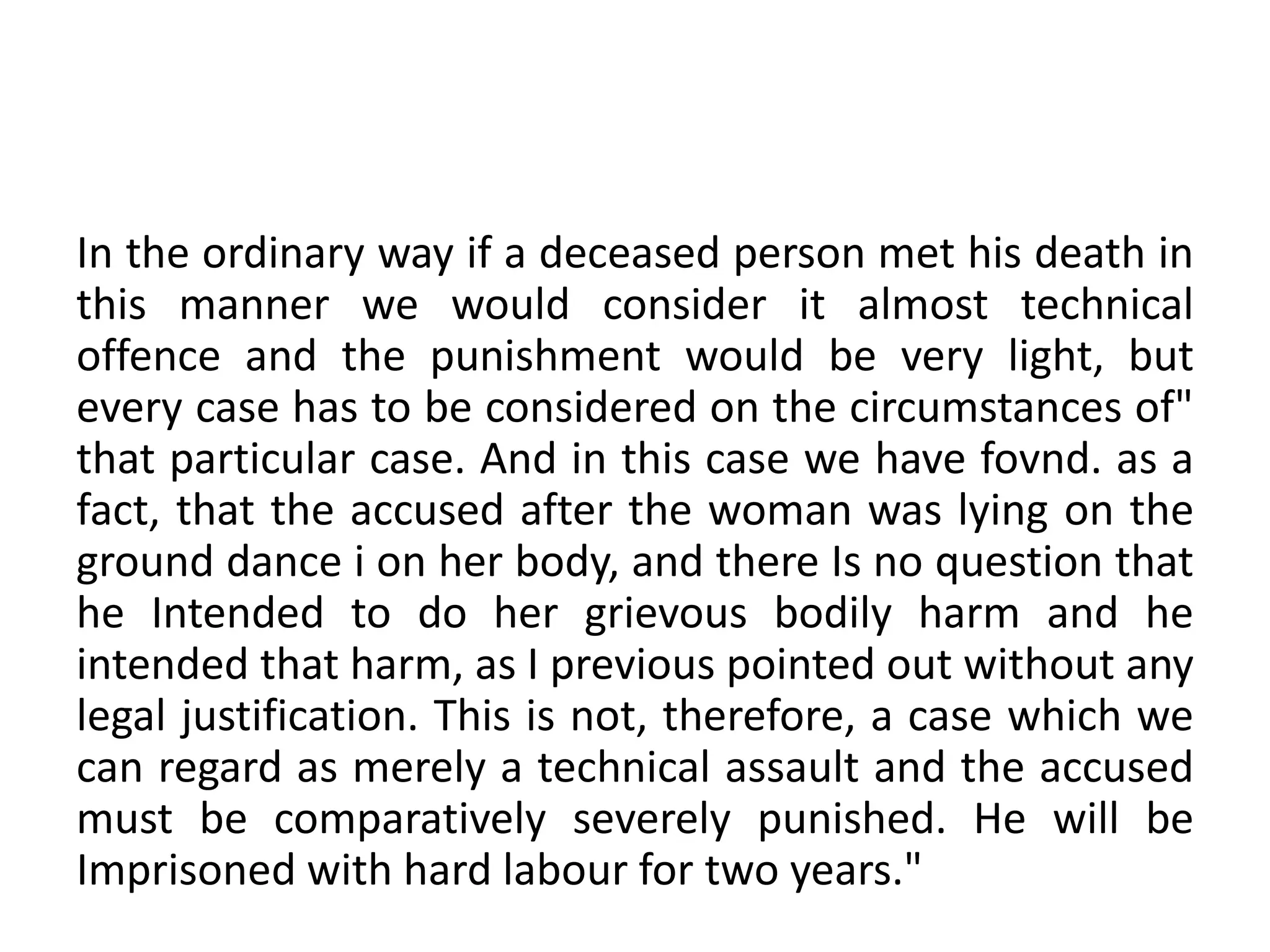 In the ordinary way if a deceased person met his death in
this manner we would consider it almost technical
offence and the punishment would be very light, but
every case has to be considered on the circumstances of"
that particular case. And in this case we have fovnd. as a
fact, that the accused after the woman was lying on the
ground dance i on her body, and there Is no question that
he Intended to do her grievous bodily harm and he
intended that harm, as I previous pointed out without any
legal justification. This is not, therefore, a case which we
can regard as merely a technical assault and the accused
must be comparatively severely punished. He will be
Imprisoned with hard labour for two years."
 