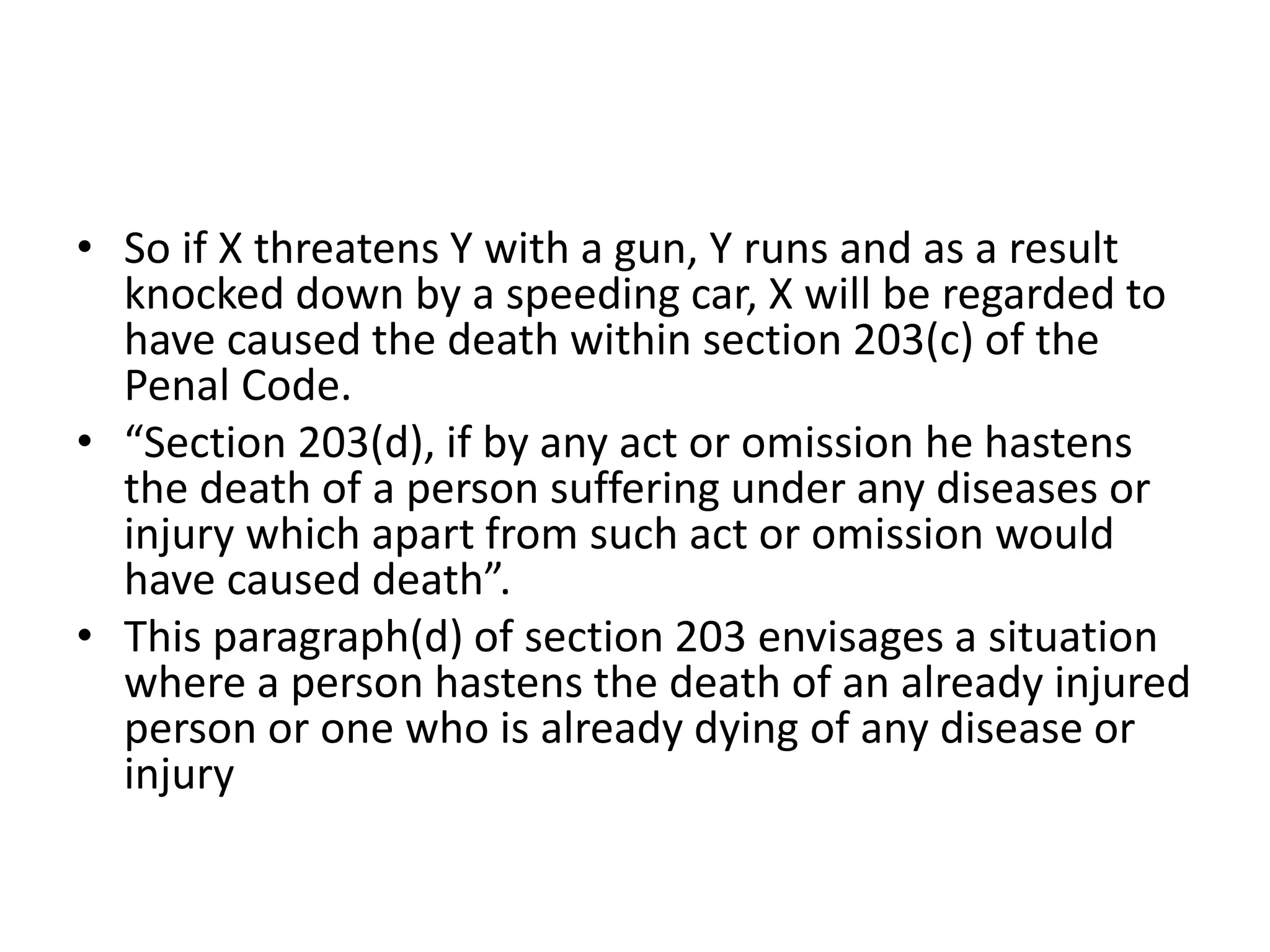 • So if X threatens Y with a gun, Y runs and as a result
knocked down by a speeding car, X will be regarded to
have caused the death within section 203(c) of the
Penal Code.
• “Section 203(d), if by any act or omission he hastens
the death of a person suffering under any diseases or
injury which apart from such act or omission would
have caused death”.
• This paragraph(d) of section 203 envisages a situation
where a person hastens the death of an already injured
person or one who is already dying of any disease or
injury
 