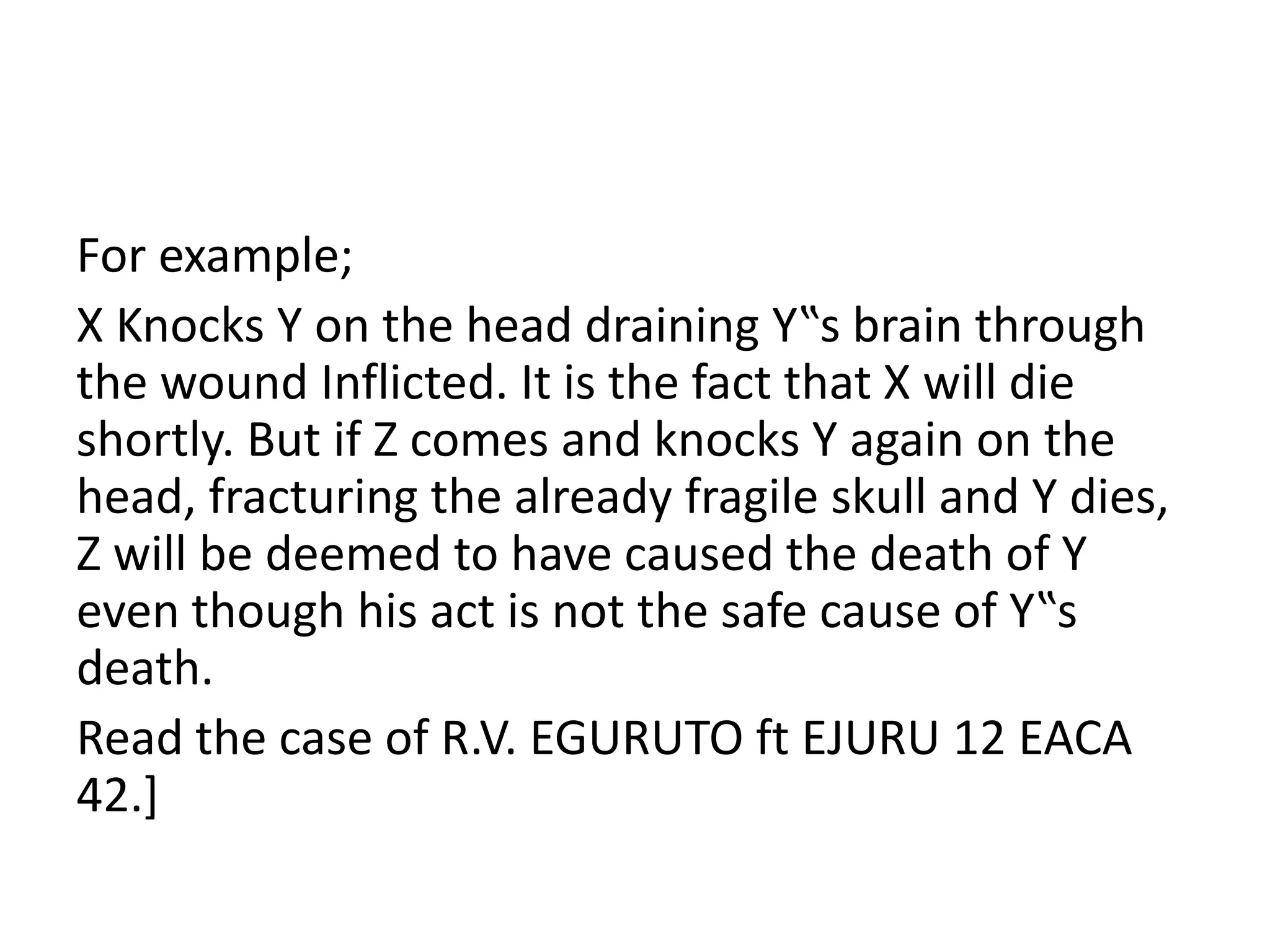 For example;
X Knocks Y on the head draining Y‟s brain through
the wound Inflicted. It is the fact that X will die
shortly. But if Z comes and knocks Y again on the
head, fracturing the already fragile skull and Y dies,
Z will be deemed to have caused the death of Y
even though his act is not the safe cause of Y‟s
death.
Read the case of R.V. EGURUTO ft EJURU 12 EACA
42.]
 