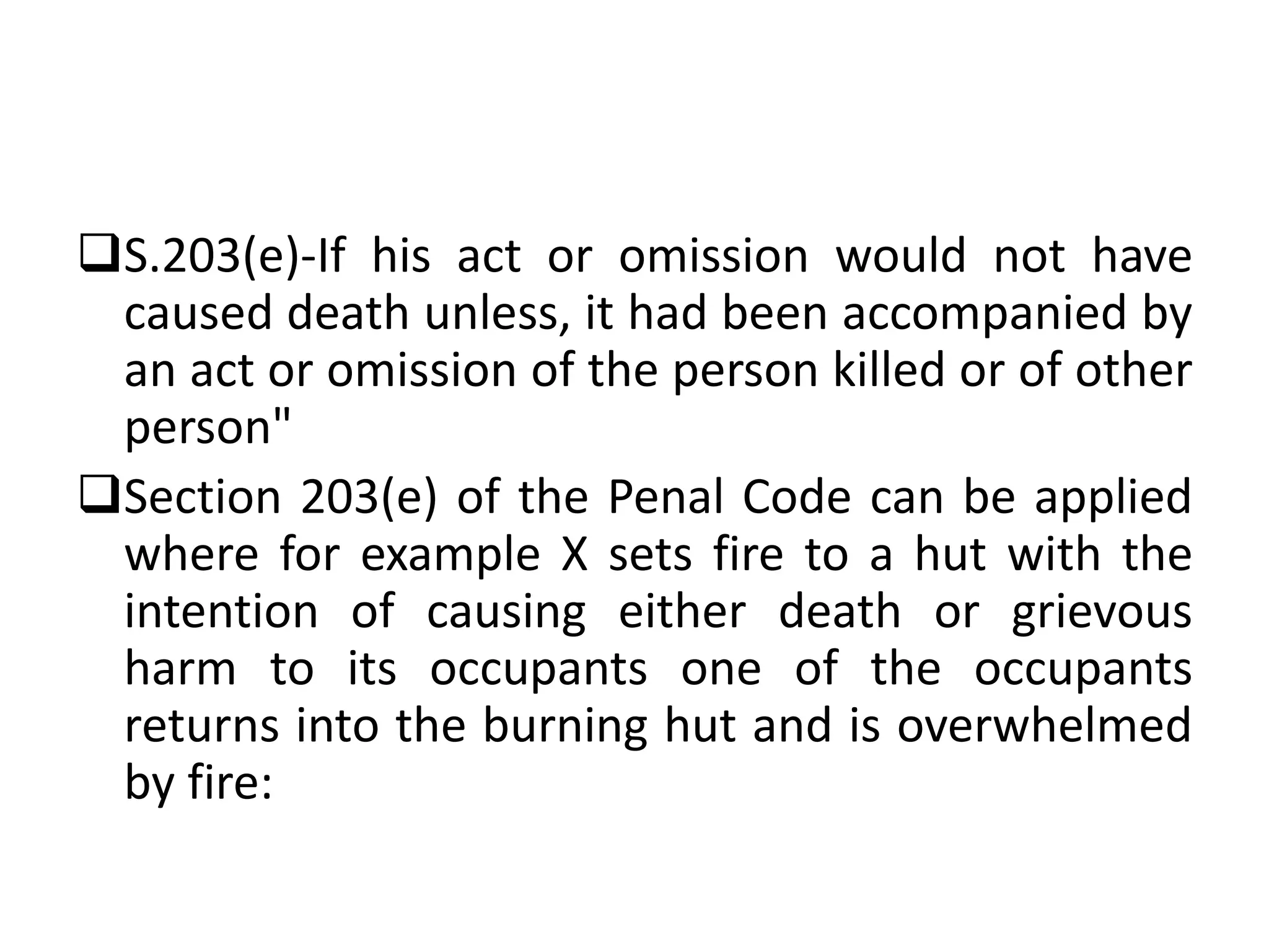 S.203(e)-If his act or omission would not have
caused death unless, it had been accompanied by
an act or omission of the person killed or of other
person"
Section 203(e) of the Penal Code can be applied
where for example X sets fire to a hut with the
intention of causing either death or grievous
harm to its occupants one of the occupants
returns into the burning hut and is overwhelmed
by fire:
 
