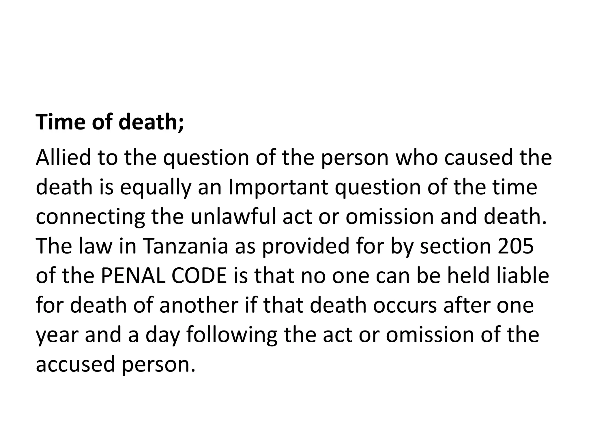 Time of death;
Allied to the question of the person who caused the
death is equally an Important question of the time
connecting the unlawful act or omission and death.
The law in Tanzania as provided for by section 205
of the PENAL CODE is that no one can be held liable
for death of another if that death occurs after one
year and a day following the act or omission of the
accused person.
 