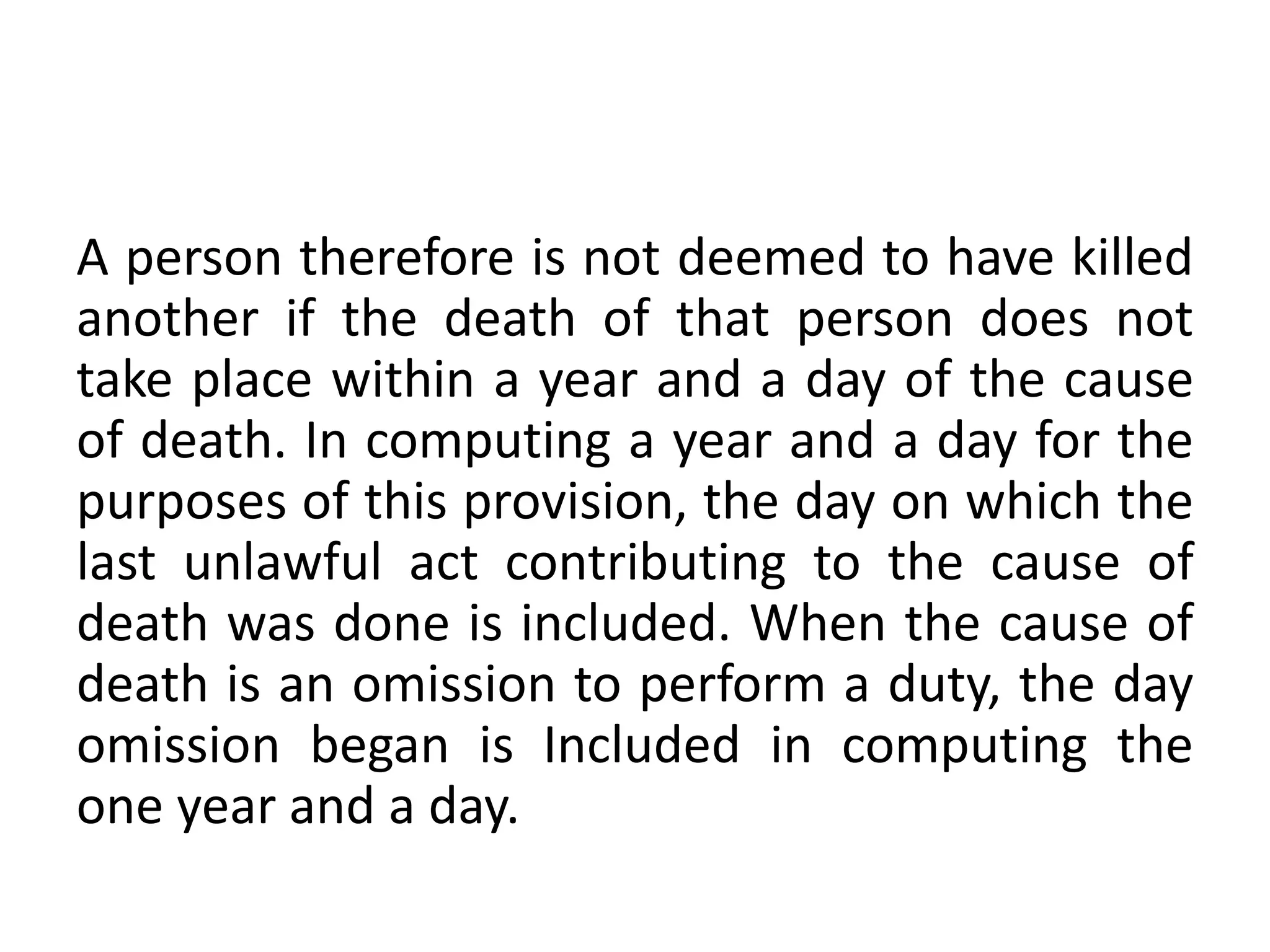 A person therefore is not deemed to have killed
another if the death of that person does not
take place within a year and a day of the cause
of death. In computing a year and a day for the
purposes of this provision, the day on which the
last unlawful act contributing to the cause of
death was done is included. When the cause of
death is an omission to perform a duty, the day
omission began is Included in computing the
one year and a day.
 