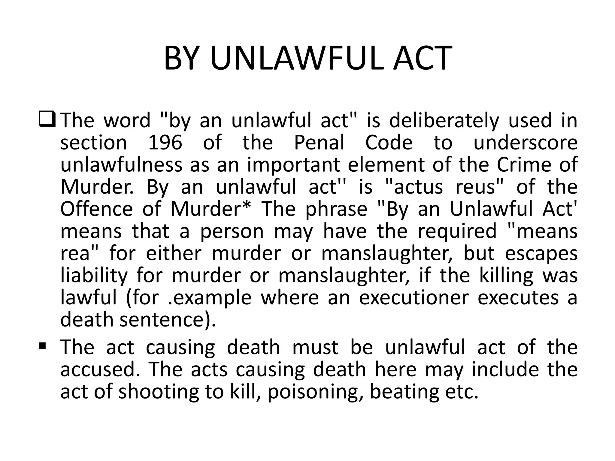 BY UNLAWFUL ACT
The word "by an unlawful act" is deliberately used in
section 196 of the Penal Code to underscore
unlawfulness as an important element of the Crime of
Murder. By an unlawful act'' is "actus reus" of the
Offence of Murder* The phrase "By an Unlawful Act'
means that a person may have the required "means
rea" for either murder or manslaughter, but escapes
liability for murder or manslaughter, if the killing was
lawful (for .example where an executioner executes a
death sentence).
 The act causing death must be unlawful act of the
accused. The acts causing death here may include the
act of shooting to kill, poisoning, beating etc.
 