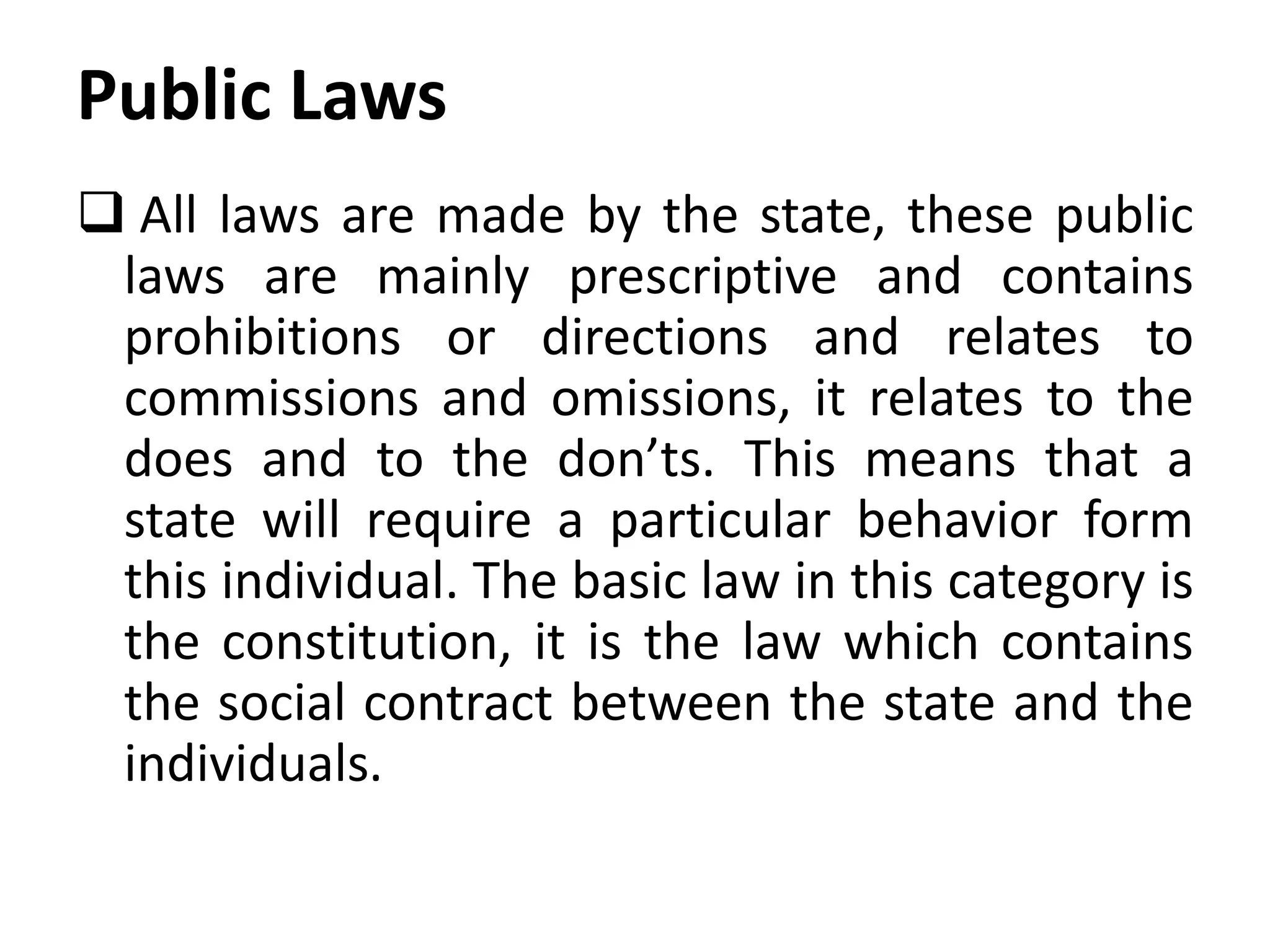 Public Laws
 All laws are made by the state, these public
laws are mainly prescriptive and contains
prohibitions or directions and relates to
commissions and omissions, it relates to the
does and to the don’ts. This means that a
state will require a particular behavior form
this individual. The basic law in this category is
the constitution, it is the law which contains
the social contract between the state and the
individuals.
 