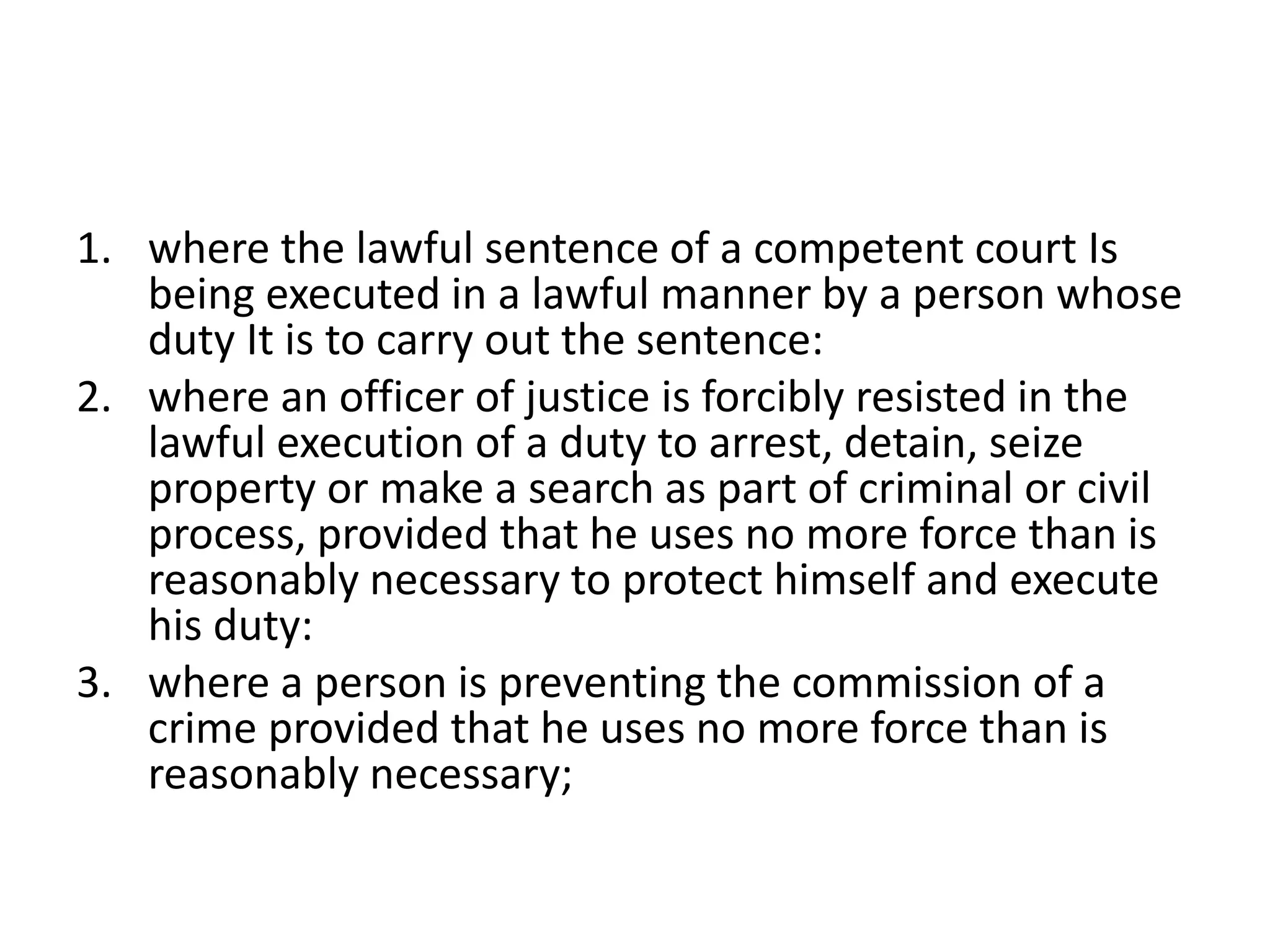 1. where the lawful sentence of a competent court Is
being executed in a lawful manner by a person whose
duty It is to carry out the sentence:
2. where an officer of justice is forcibly resisted in the
lawful execution of a duty to arrest, detain, seize
property or make a search as part of criminal or civil
process, provided that he uses no more force than is
reasonably necessary to protect himself and execute
his duty:
3. where a person is preventing the commission of a
crime provided that he uses no more force than is
reasonably necessary;
 