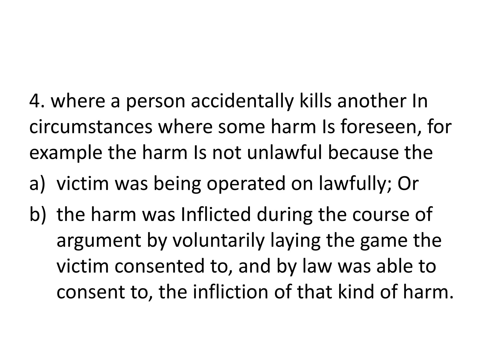 4. where a person accidentally kills another In
circumstances where some harm Is foreseen, for
example the harm Is not unlawful because the
a) victim was being operated on lawfully; Or
b) the harm was Inflicted during the course of
argument by voluntarily laying the game the
victim consented to, and by law was able to
consent to, the infliction of that kind of harm.
 