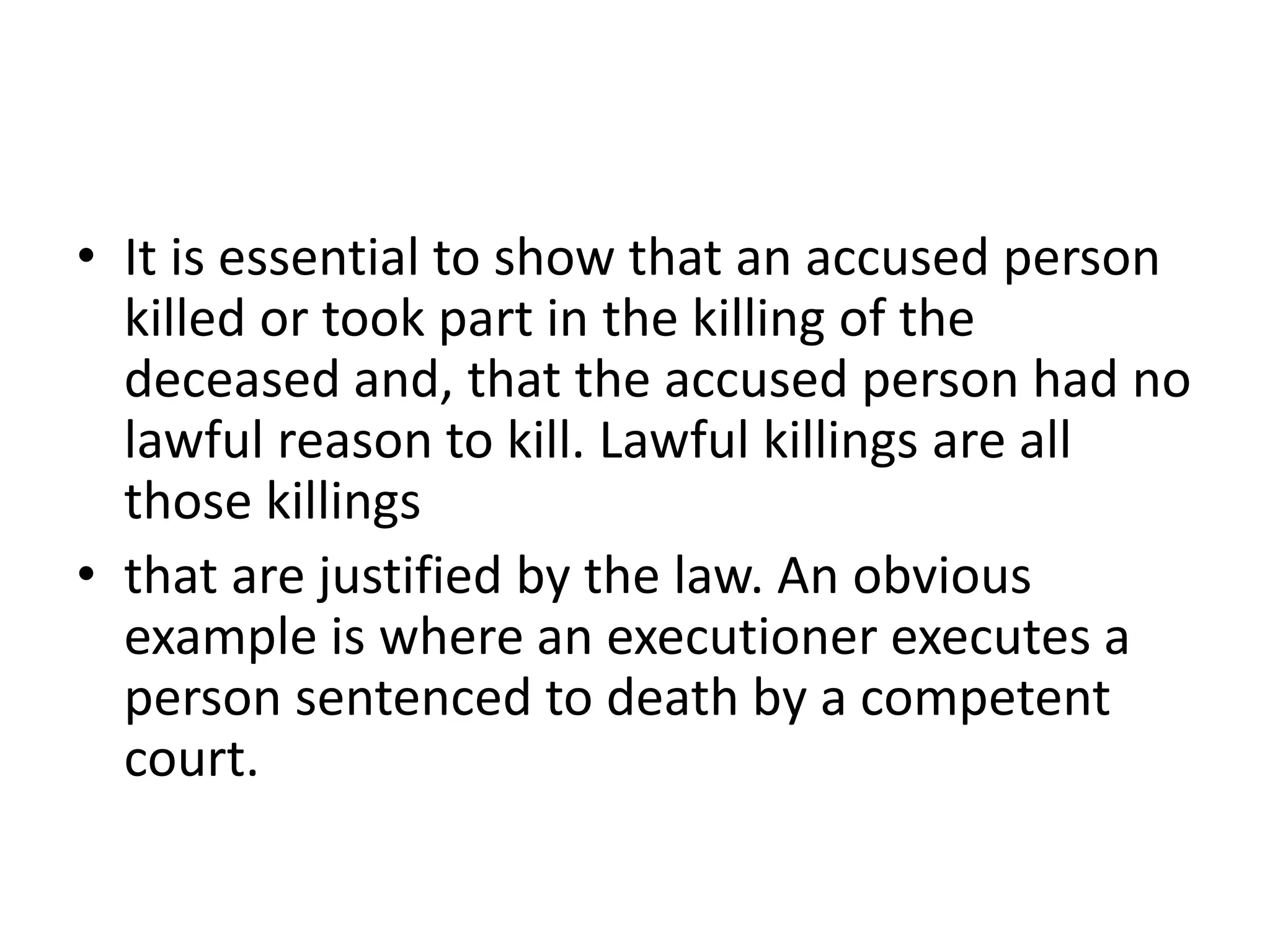 • It is essential to show that an accused person
killed or took part in the killing of the
deceased and, that the accused person had no
lawful reason to kill. Lawful killings are all
those killings
• that are justified by the law. An obvious
example is where an executioner executes a
person sentenced to death by a competent
court.
 