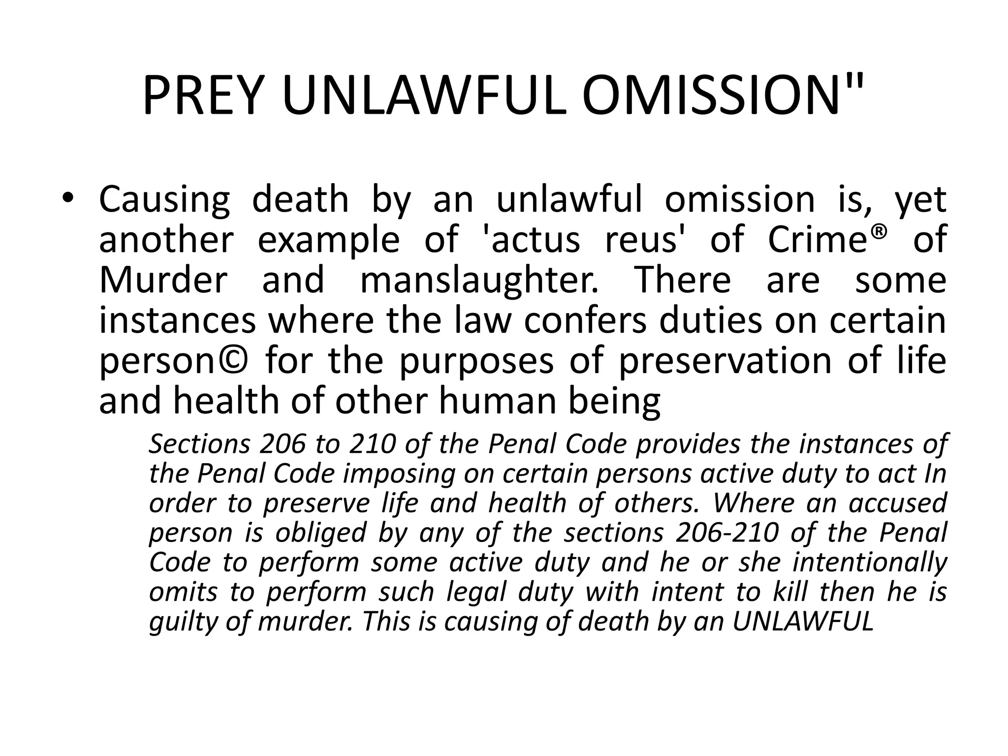 PREY UNLAWFUL OMISSION"
• Causing death by an unlawful omission is, yet
another example of 'actus reus' of Crime® of
Murder and manslaughter. There are some
instances where the law confers duties on certain
person© for the purposes of preservation of life
and health of other human being
Sections 206 to 210 of the Penal Code provides the instances of
the Penal Code imposing on certain persons active duty to act In
order to preserve life and health of others. Where an accused
person is obliged by any of the sections 206-210 of the Penal
Code to perform some active duty and he or she intentionally
omits to perform such legal duty with intent to kill then he is
guilty of murder. This is causing of death by an UNLAWFUL
 