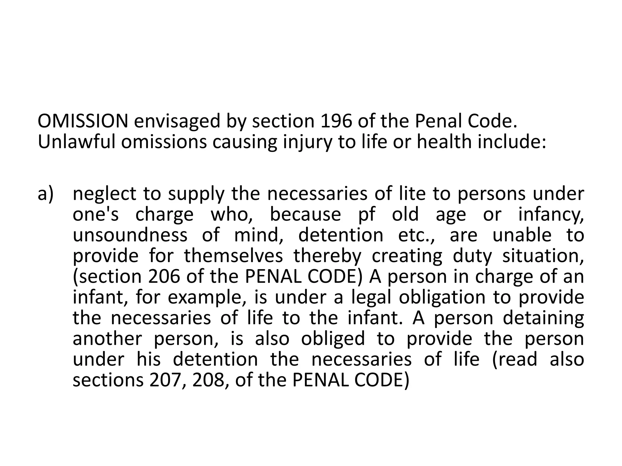 OMISSION envisaged by section 196 of the Penal Code.
Unlawful omissions causing injury to life or health include:
a) neglect to supply the necessaries of lite to persons under
one's charge who, because pf old age or infancy,
unsoundness of mind, detention etc., are unable to
provide for themselves thereby creating duty situation,
(section 206 of the PENAL CODE) A person in charge of an
infant, for example, is under a legal obligation to provide
the necessaries of life to the infant. A person detaining
another person, is also obliged to provide the person
under his detention the necessaries of life (read also
sections 207, 208, of the PENAL CODE)
 