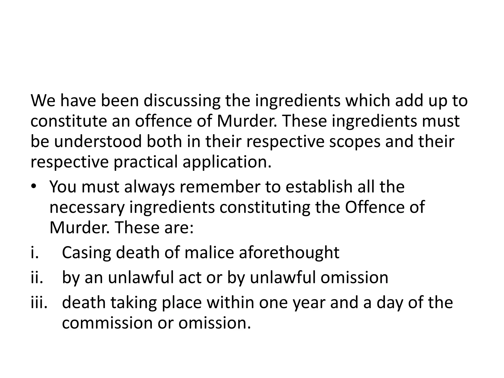 We have been discussing the ingredients which add up to
constitute an offence of Murder. These ingredients must
be understood both in their respective scopes and their
respective practical application.
• You must always remember to establish all the
necessary ingredients constituting the Offence of
Murder. These are:
i. Casing death of malice aforethought
ii. by an unlawful act or by unlawful omission
iii. death taking place within one year and a day of the
commission or omission.
 