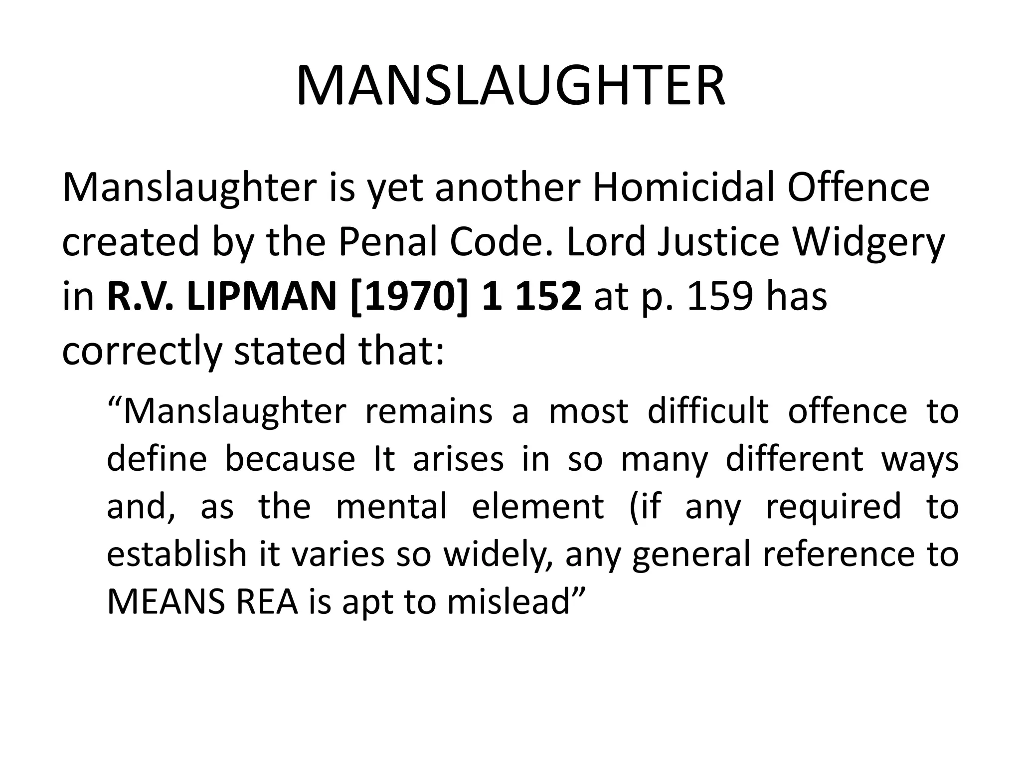 MANSLAUGHTER
Manslaughter is yet another Homicidal Offence
created by the Penal Code. Lord Justice Widgery
in R.V. LIPMAN [1970] 1 152 at p. 159 has
correctly stated that:
“Manslaughter remains a most difficult offence to
define because It arises in so many different ways
and, as the mental element (if any required to
establish it varies so widely, any general reference to
MEANS REA is apt to mislead”
 