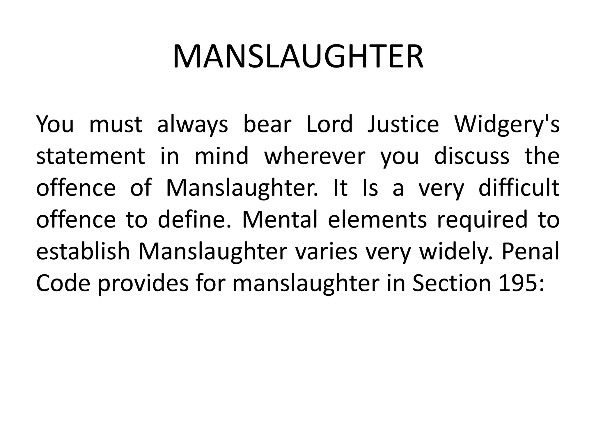 MANSLAUGHTER
You must always bear Lord Justice Widgery's
statement in mind wherever you discuss the
offence of Manslaughter. It Is a very difficult
offence to define. Mental elements required to
establish Manslaughter varies very widely. Penal
Code provides for manslaughter in Section 195:
 