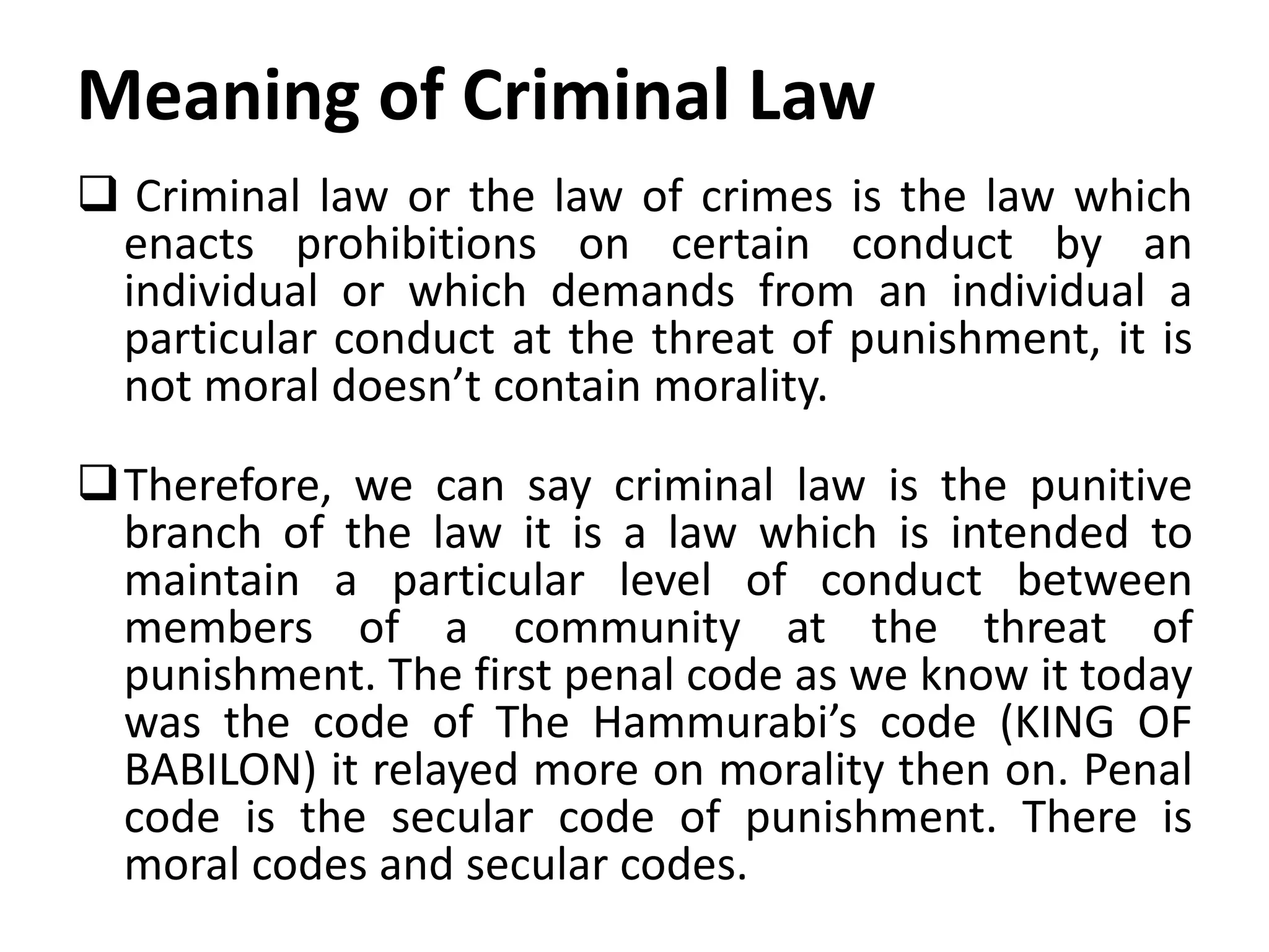 Meaning of Criminal Law
 Criminal law or the law of crimes is the law which
enacts prohibitions on certain conduct by an
individual or which demands from an individual a
particular conduct at the threat of punishment, it is
not moral doesn’t contain morality.
Therefore, we can say criminal law is the punitive
branch of the law it is a law which is intended to
maintain a particular level of conduct between
members of a community at the threat of
punishment. The first penal code as we know it today
was the code of The Hammurabi’s code (KING OF
BABILON) it relayed more on morality then on. Penal
code is the secular code of punishment. There is
moral codes and secular codes.
 