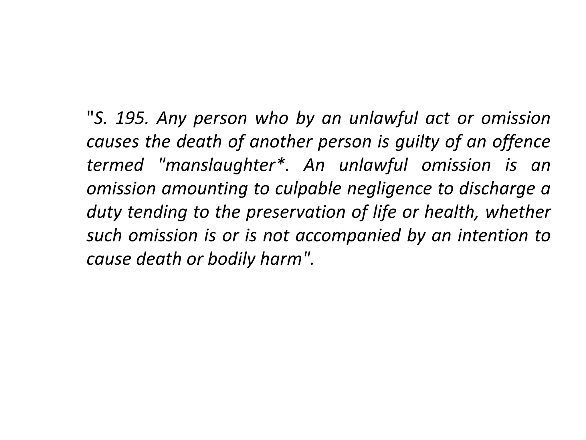 "S. 195. Any person who by an unlawful act or omission
causes the death of another person is guilty of an offence
termed "manslaughter*. An unlawful omission is an
omission amounting to culpable negligence to discharge a
duty tending to the preservation of life or health, whether
such omission is or is not accompanied by an intention to
cause death or bodily harm".
 
