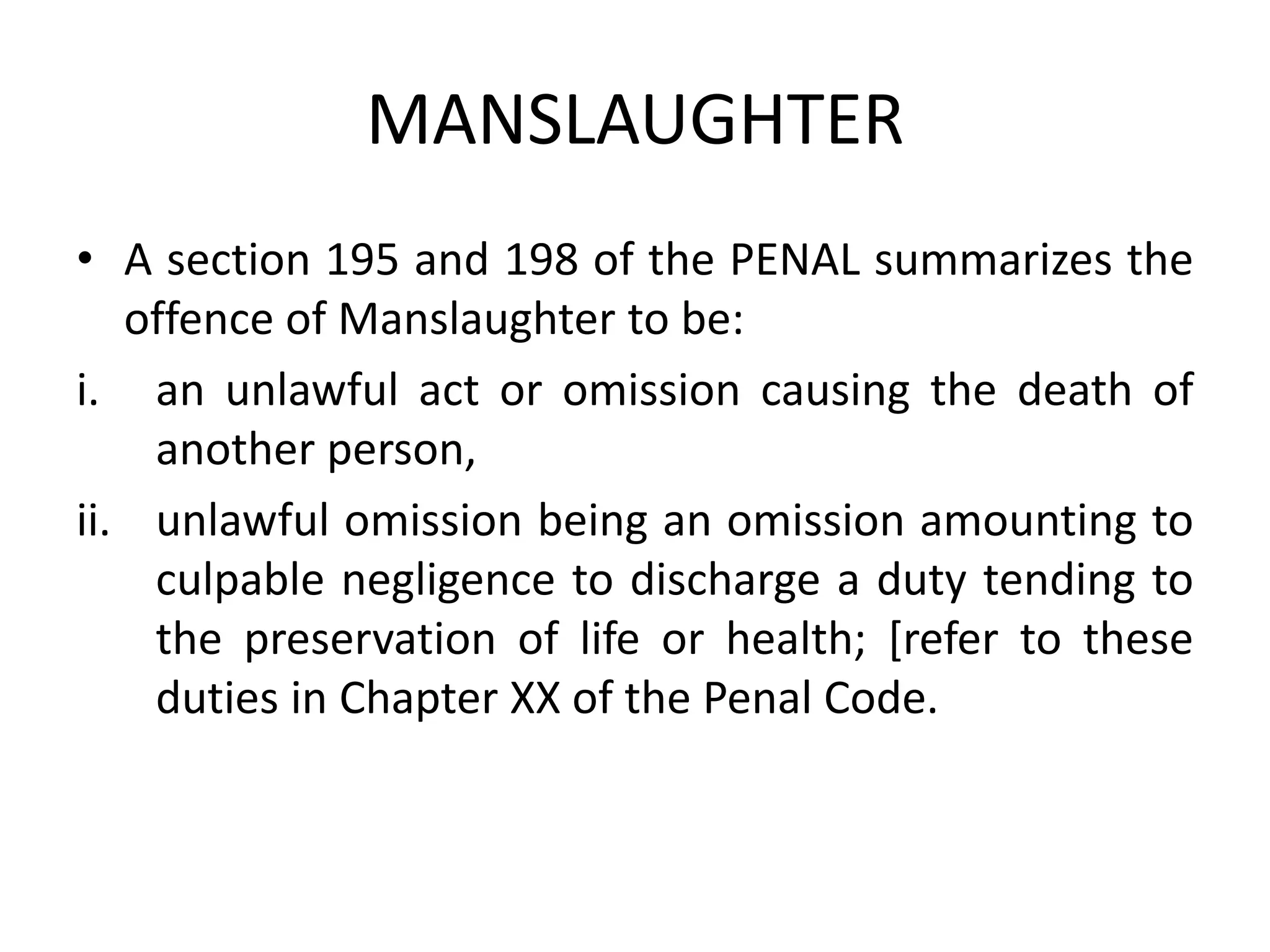 MANSLAUGHTER
• A section 195 and 198 of the PENAL summarizes the
offence of Manslaughter to be:
i. an unlawful act or omission causing the death of
another person,
ii. unlawful omission being an omission amounting to
culpable negligence to discharge a duty tending to
the preservation of life or health; [refer to these
duties in Chapter XX of the Penal Code.
 