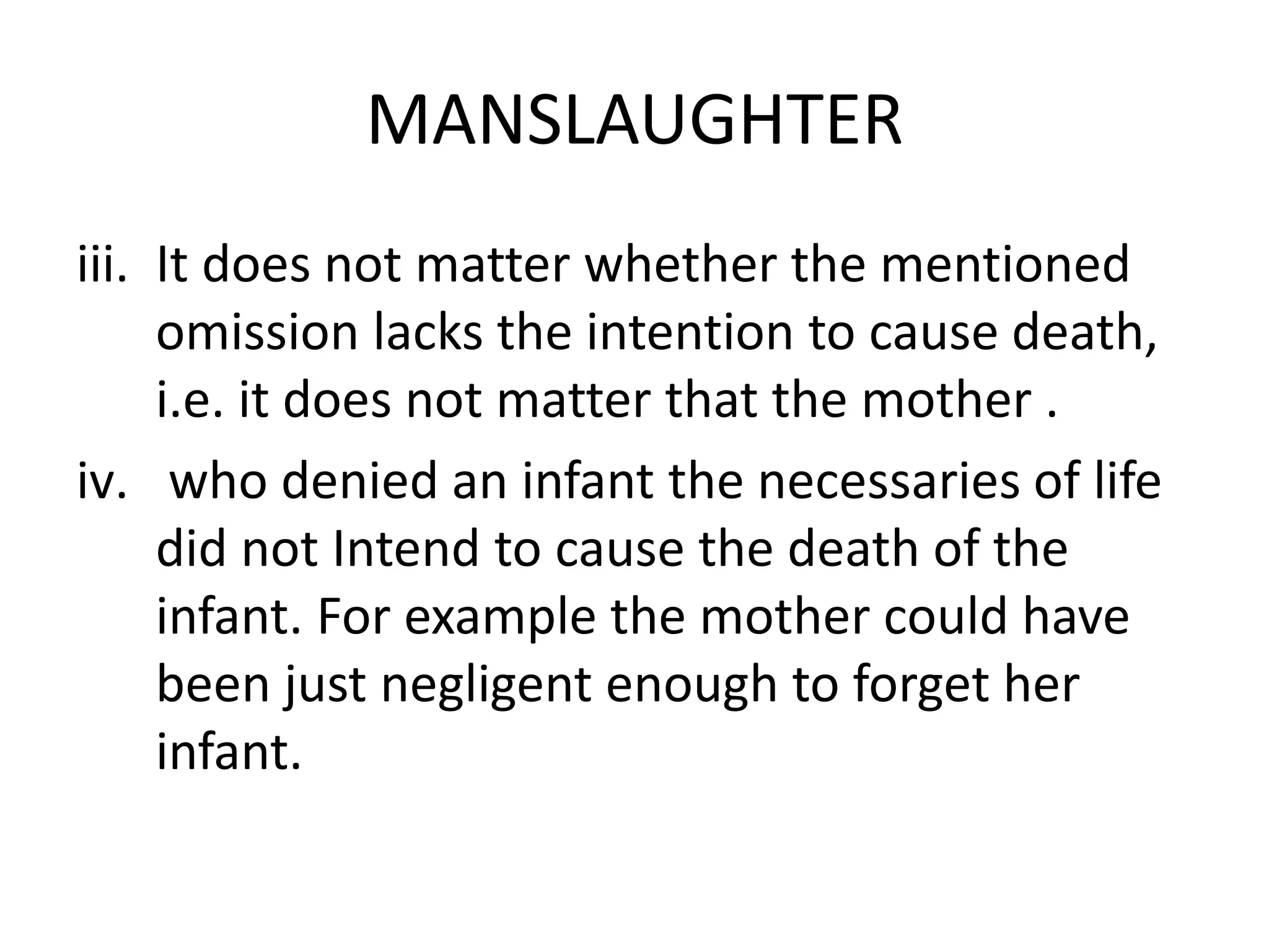 MANSLAUGHTER
iii. It does not matter whether the mentioned
omission lacks the intention to cause death,
i.e. it does not matter that the mother .
iv. who denied an infant the necessaries of life
did not Intend to cause the death of the
infant. For example the mother could have
been just negligent enough to forget her
infant.
 