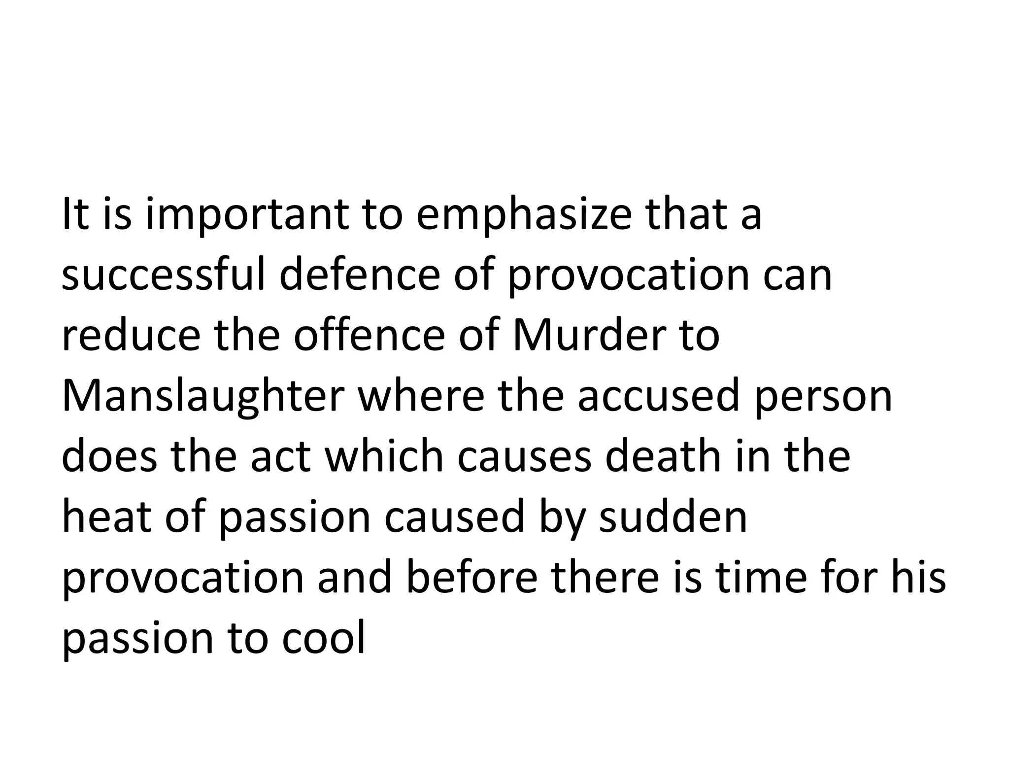 It is important to emphasize that a
successful defence of provocation can
reduce the offence of Murder to
Manslaughter where the accused person
does the act which causes death in the
heat of passion caused by sudden
provocation and before there is time for his
passion to cool
 