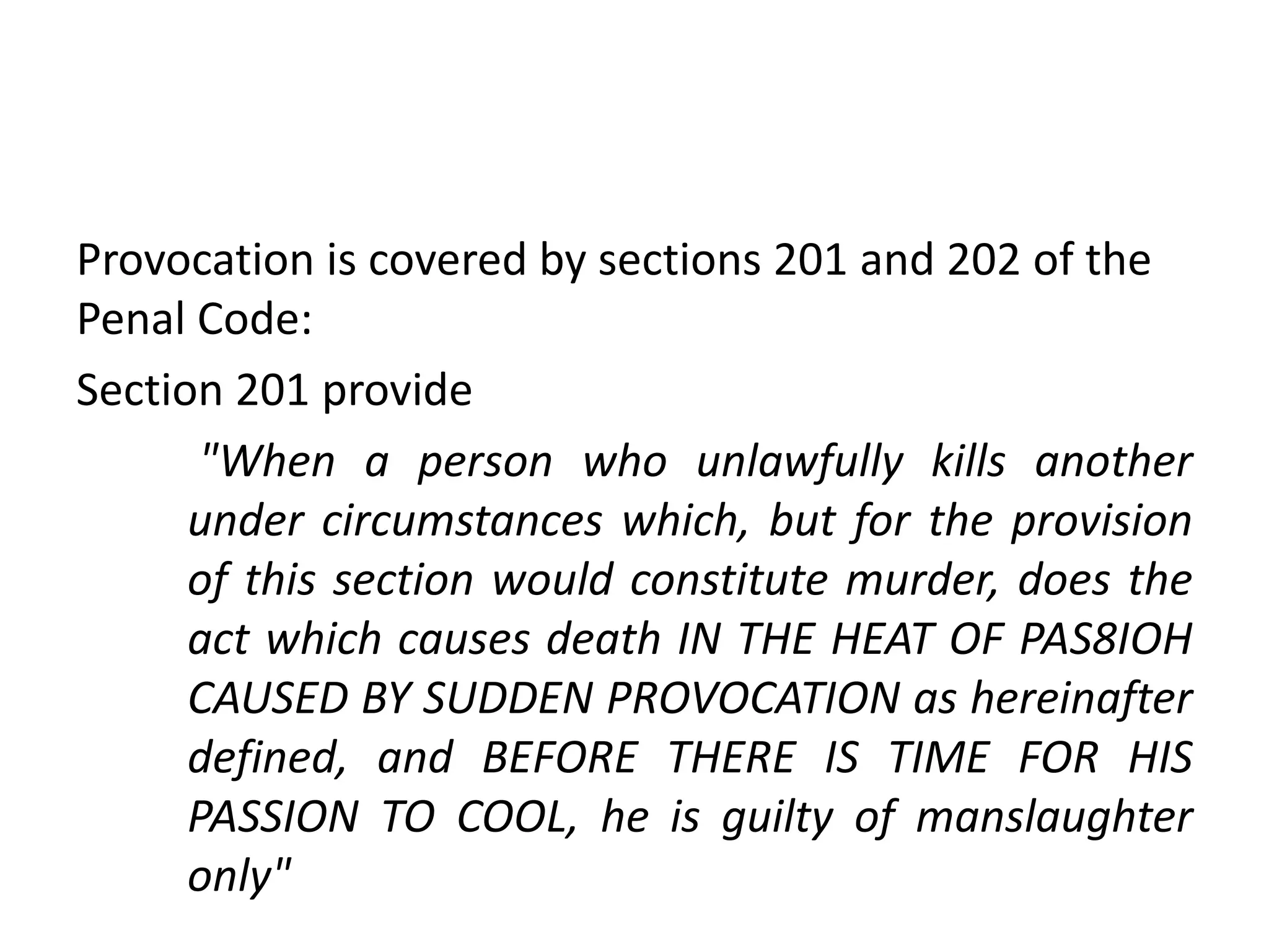 Provocation is covered by sections 201 and 202 of the
Penal Code:
Section 201 provide
"When a person who unlawfully kills another
under circumstances which, but for the provision
of this section would constitute murder, does the
act which causes death IN THE HEAT OF PAS8IOH
CAUSED BY SUDDEN PROVOCATION as hereinafter
defined, and BEFORE THERE IS TIME FOR HIS
PASSION TO COOL, he is guilty of manslaughter
only"
 