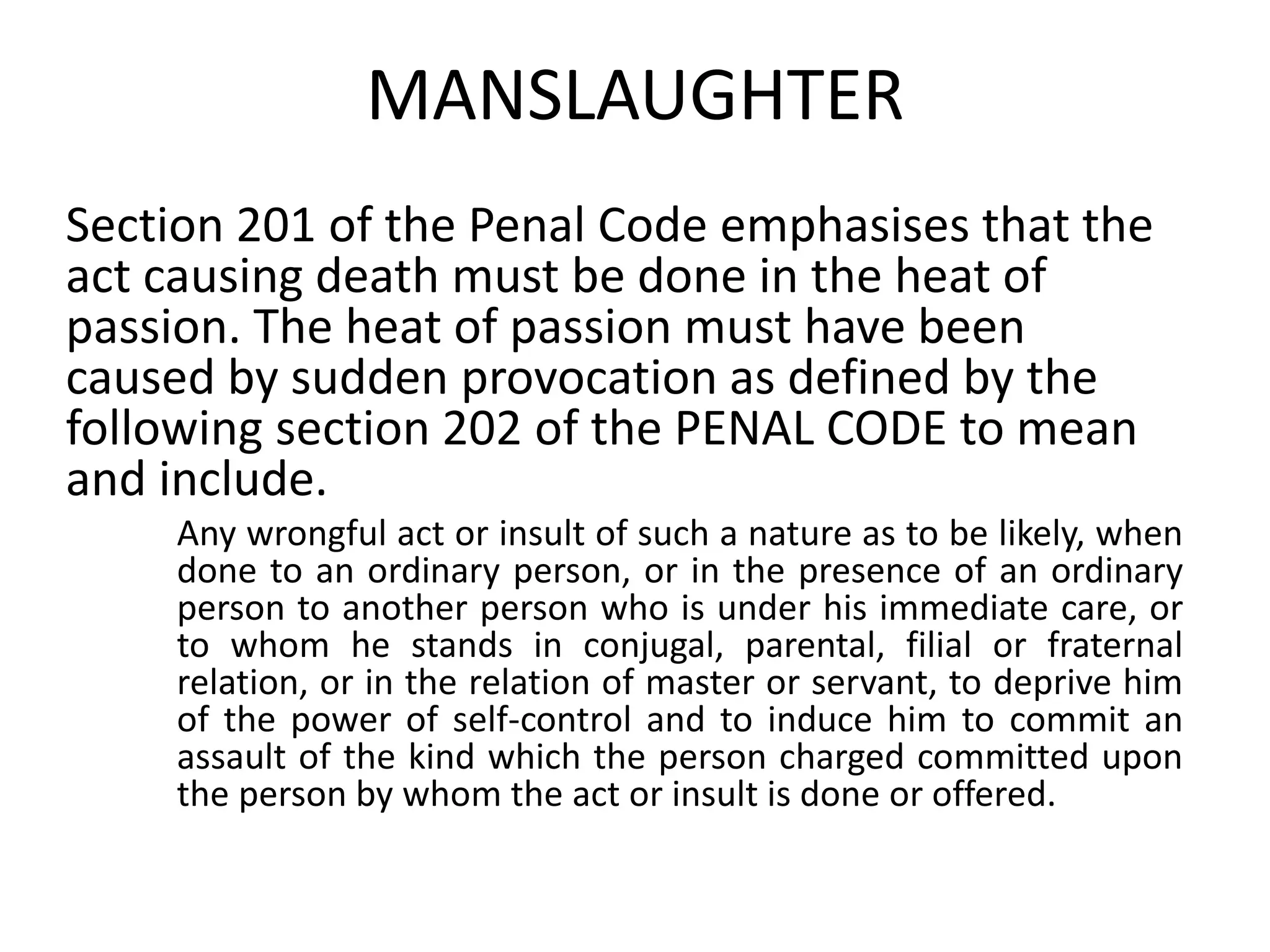 MANSLAUGHTER
Section 201 of the Penal Code emphasises that the
act causing death must be done in the heat of
passion. The heat of passion must have been
caused by sudden provocation as defined by the
following section 202 of the PENAL CODE to mean
and include.
Any wrongful act or insult of such a nature as to be likely, when
done to an ordinary person, or in the presence of an ordinary
person to another person who is under his immediate care, or
to whom he stands in conjugal, parental, filial or fraternal
relation, or in the relation of master or servant, to deprive him
of the power of self-control and to induce him to commit an
assault of the kind which the person charged committed upon
the person by whom the act or insult is done or offered.
 