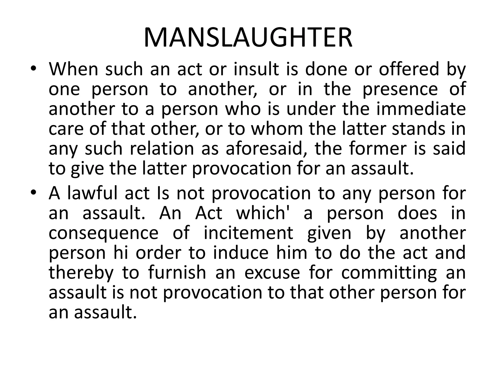 MANSLAUGHTER
• When such an act or insult is done or offered by
one person to another, or in the presence of
another to a person who is under the immediate
care of that other, or to whom the latter stands in
any such relation as aforesaid, the former is said
to give the latter provocation for an assault.
• A lawful act Is not provocation to any person for
an assault. An Act which' a person does in
consequence of incitement given by another
person hi order to induce him to do the act and
thereby to furnish an excuse for committing an
assault is not provocation to that other person for
an assault.
 