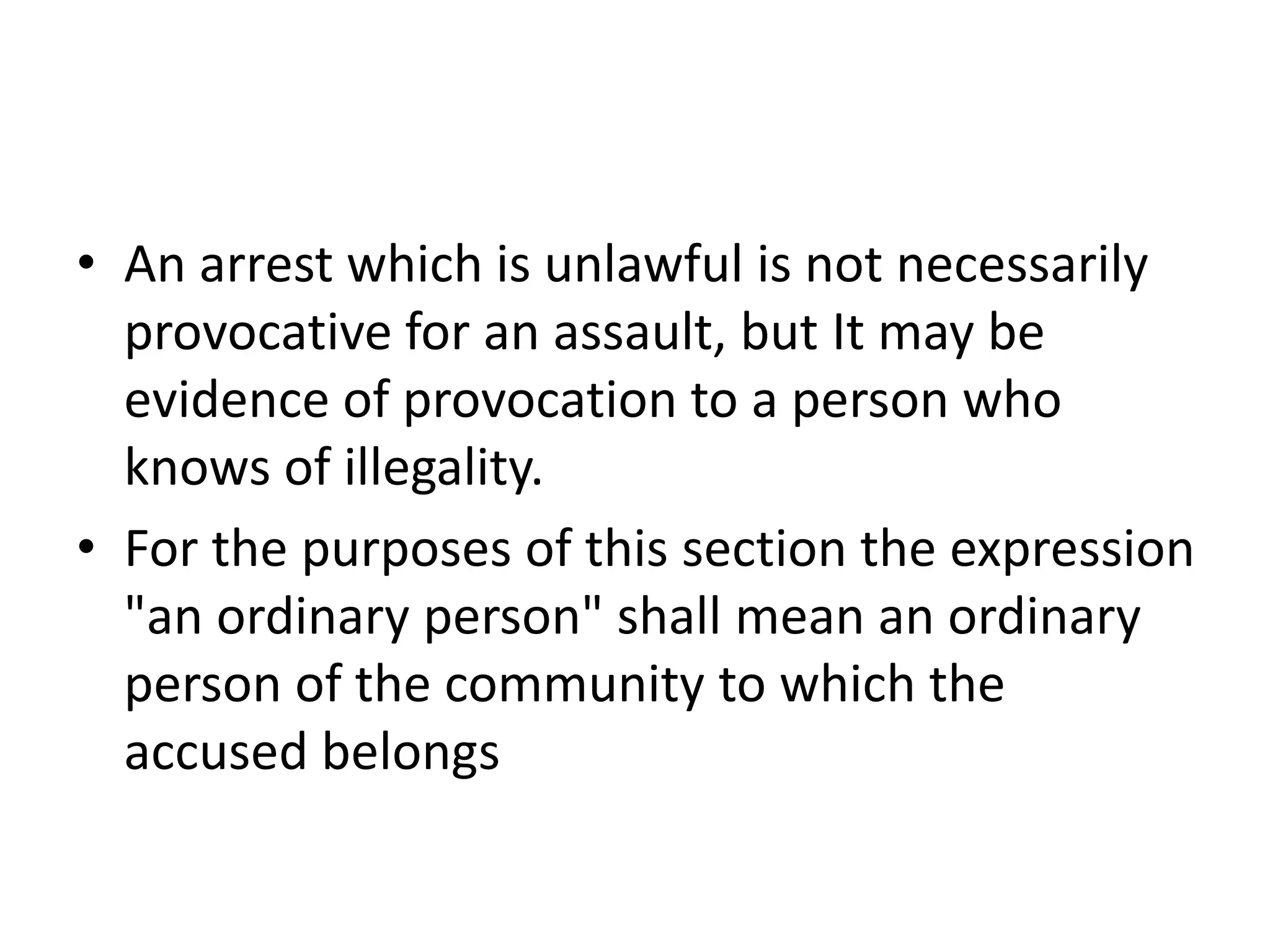 • An arrest which is unlawful is not necessarily
provocative for an assault, but It may be
evidence of provocation to a person who
knows of illegality.
• For the purposes of this section the expression
"an ordinary person" shall mean an ordinary
person of the community to which the
accused belongs
 