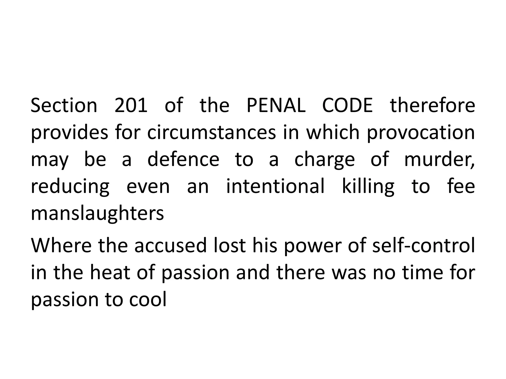Section 201 of the PENAL CODE therefore
provides for circumstances in which provocation
may be a defence to a charge of murder,
reducing even an intentional killing to fee
manslaughters
Where the accused lost his power of self-control
in the heat of passion and there was no time for
passion to cool
 
