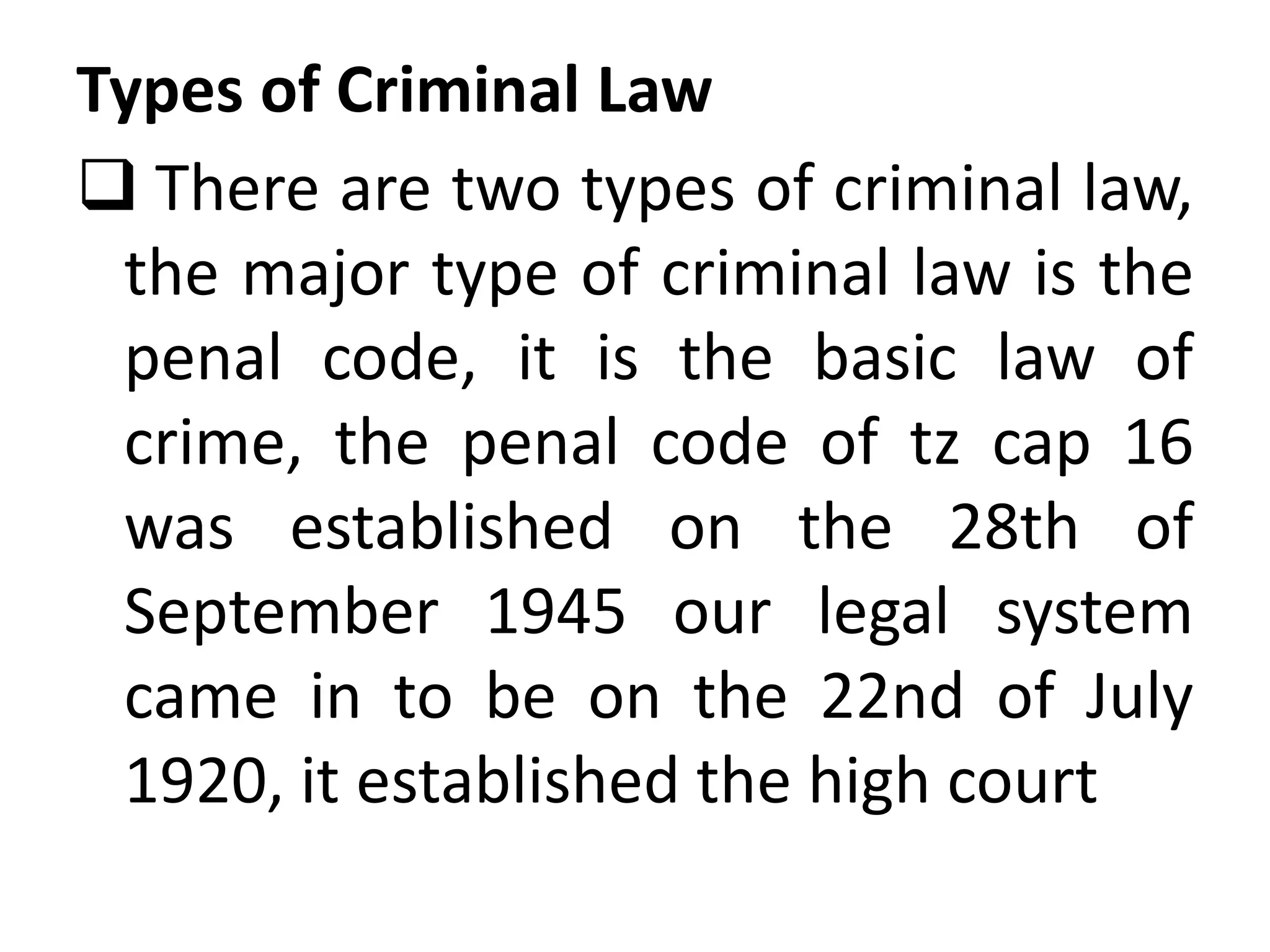 Types of Criminal Law
 There are two types of criminal law,
the major type of criminal law is the
penal code, it is the basic law of
crime, the penal code of tz cap 16
was established on the 28th of
September 1945 our legal system
came in to be on the 22nd of July
1920, it established the high court
 