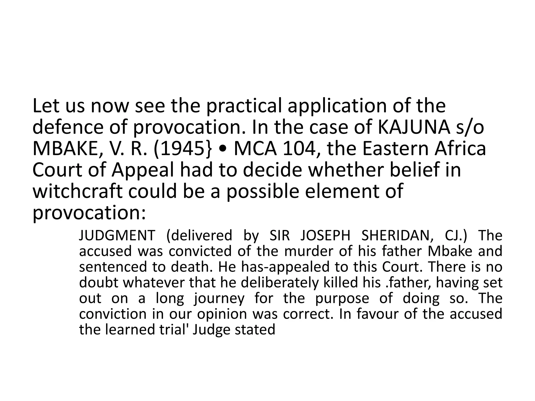 Let us now see the practical application of the
defence of provocation. In the case of KAJUNA s/o
MBAKE, V. R. (1945} • MCA 104, the Eastern Africa
Court of Appeal had to decide whether belief in
witchcraft could be a possible element of
provocation:
JUDGMENT (delivered by SIR JOSEPH SHERIDAN, CJ.) The
accused was convicted of the murder of his father Mbake and
sentenced to death. He has-appealed to this Court. There is no
doubt whatever that he deliberately killed his .father, having set
out on a long journey for the purpose of doing so. The
conviction in our opinion was correct. In favour of the accused
the learned trial' Judge stated
 