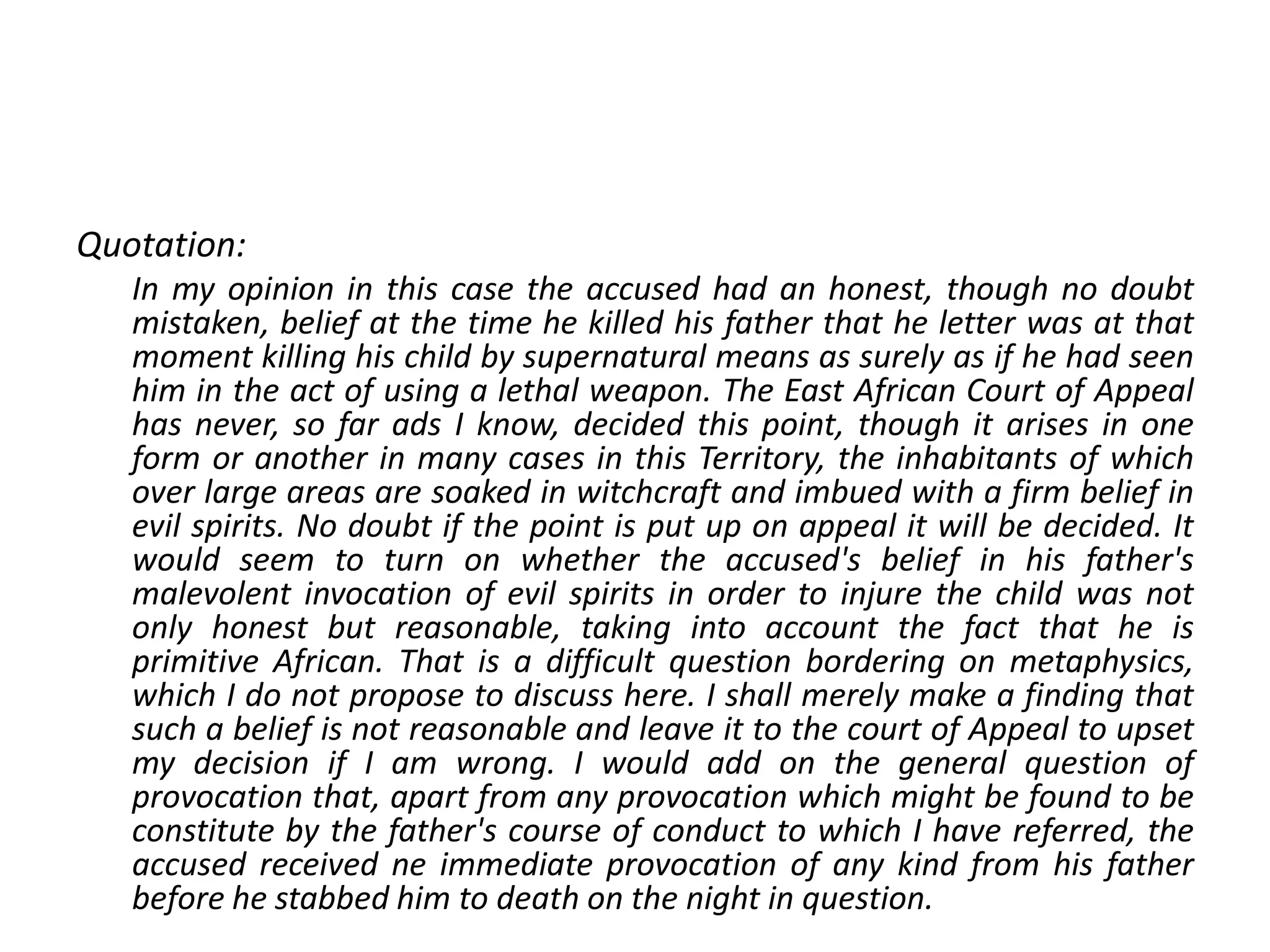 Quotation:
In my opinion in this case the accused had an honest, though no doubt
mistaken, belief at the time he killed his father that he letter was at that
moment killing his child by supernatural means as surely as if he had seen
him in the act of using a lethal weapon. The East African Court of Appeal
has never, so far ads I know, decided this point, though it arises in one
form or another in many cases in this Territory, the inhabitants of which
over large areas are soaked in witchcraft and imbued with a firm belief in
evil spirits. No doubt if the point is put up on appeal it will be decided. It
would seem to turn on whether the accused's belief in his father's
malevolent invocation of evil spirits in order to injure the child was not
only honest but reasonable, taking into account the fact that he is
primitive African. That is a difficult question bordering on metaphysics,
which I do not propose to discuss here. I shall merely make a finding that
such a belief is not reasonable and leave it to the court of Appeal to upset
my decision if I am wrong. I would add on the general question of
provocation that, apart from any provocation which might be found to be
constitute by the father's course of conduct to which I have referred, the
accused received ne immediate provocation of any kind from his father
before he stabbed him to death on the night in question.
 